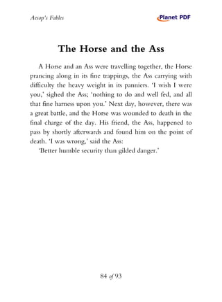 Aesop’s Fables
84 of 93
The Horse and the Ass
A Horse and an Ass were travelling together, the Horse
prancing along in its fine trappings, the Ass carrying with
difficulty the heavy weight in its panniers. ‘I wish I were
you,’ sighed the Ass; ‘nothing to do and well fed, and all
that fine harness upon you.’ Next day, however, there was
a great battle, and the Horse was wounded to death in the
final charge of the day. His friend, the Ass, happened to
pass by shortly afterwards and found him on the point of
death. ‘I was wrong,’ said the Ass:
‘Better humble security than gilded danger.’
 