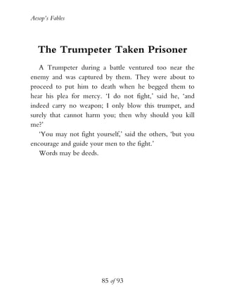 Aesop’s Fables
85 of 93
The Trumpeter Taken Prisoner
A Trumpeter during a battle ventured too near the
enemy and was captured by them. They were about to
proceed to put him to death when he begged them to
hear his plea for mercy. ‘I do not fight,’ said he, ‘and
indeed carry no weapon; I only blow this trumpet, and
surely that cannot harm you; then why should you kill
me?’
‘You may not fight yourself,’ said the others, ‘but you
encourage and guide your men to the fight.’
Words may be deeds.
 