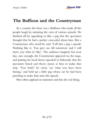 Aesop’s Fables
86 of 93
The Buffoon and the Countryman
At a country fair there was a Buffoon who made all the
people laugh by imitating the cries of various animals. He
finished off by squeaking so like a pig that the spectators
thought that he had a porker concealed about him. But a
Countryman who stood by said: ‘Call that a pig s squeak!
Nothing like it. You give me till tomorrow and I will
show you what it’s like.’ The audience laughed, but next
day, sure enough, the Countryman appeared on the stage,
and putting his head down squealed so hideously that the
spectators hissed and threw stones at him to make him
stop. ‘You fools!’ he cried, ‘see what you have been
hissing,’ and held up a little pig whose ear he had been
pinching to make him utter the squeals.
Men often applaud an imitation and hiss the real thing.
 