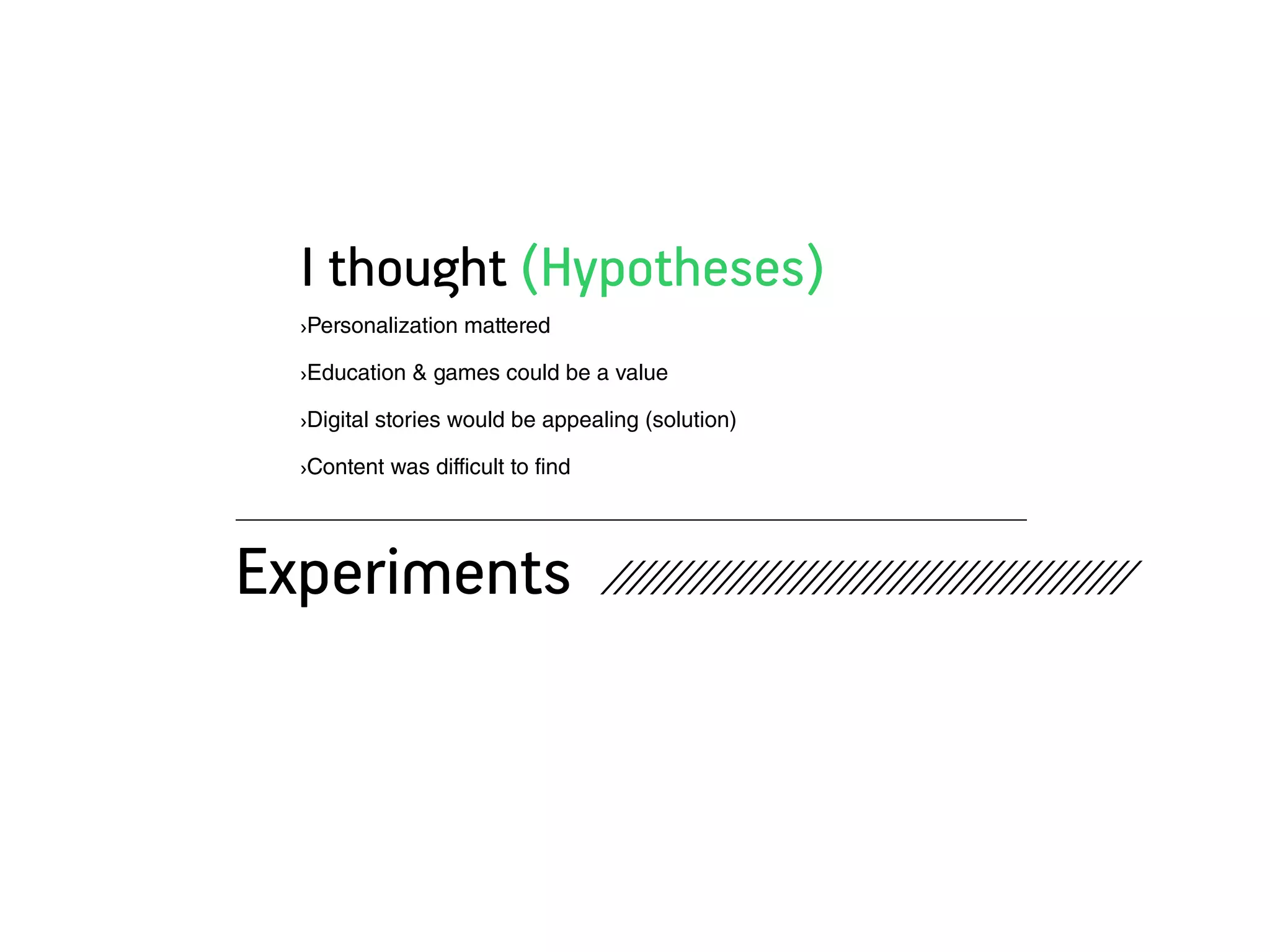 I thought (Hypotheses)
  ›Personalization mattered

  ›Education & games could be a value

  ›Digital stories would be appealing (solution)

  ›Content was difficult to find




Experiments                        //////////////////////////////////////////
 
