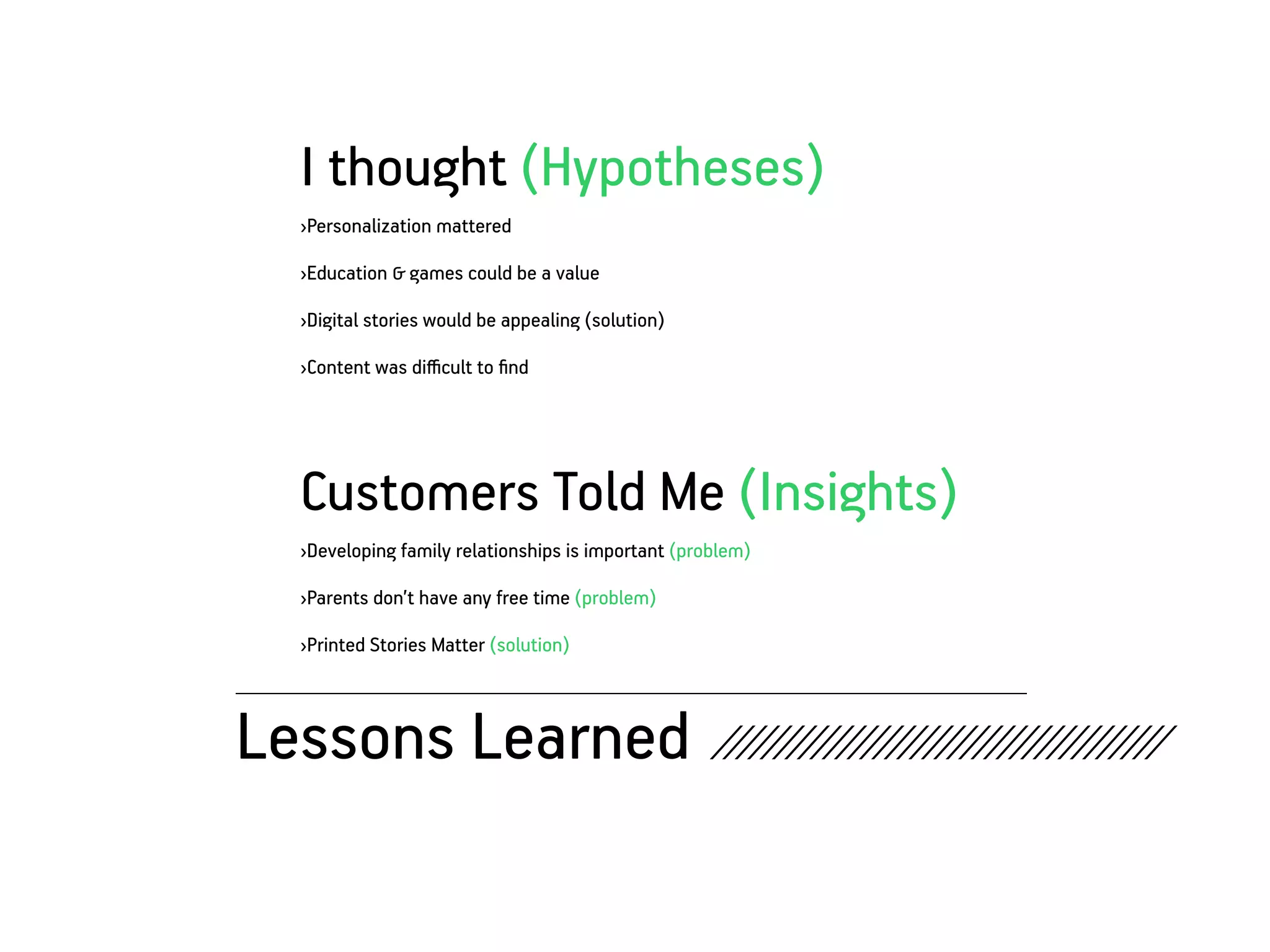I thought (Hypotheses)
   ›Personalization mattered

   ›Education & games could be a value

   ›Digital stories would be appealing (solution)

   ›Content was difficult to find




   Customers Told Me (Insights)
   ›Developing family relationships is important (problem)

   ›Parents don’t have any free time (problem)

   ›Printed Stories Matter (solution)



Lessons Learned ////////////////////////////////////
 