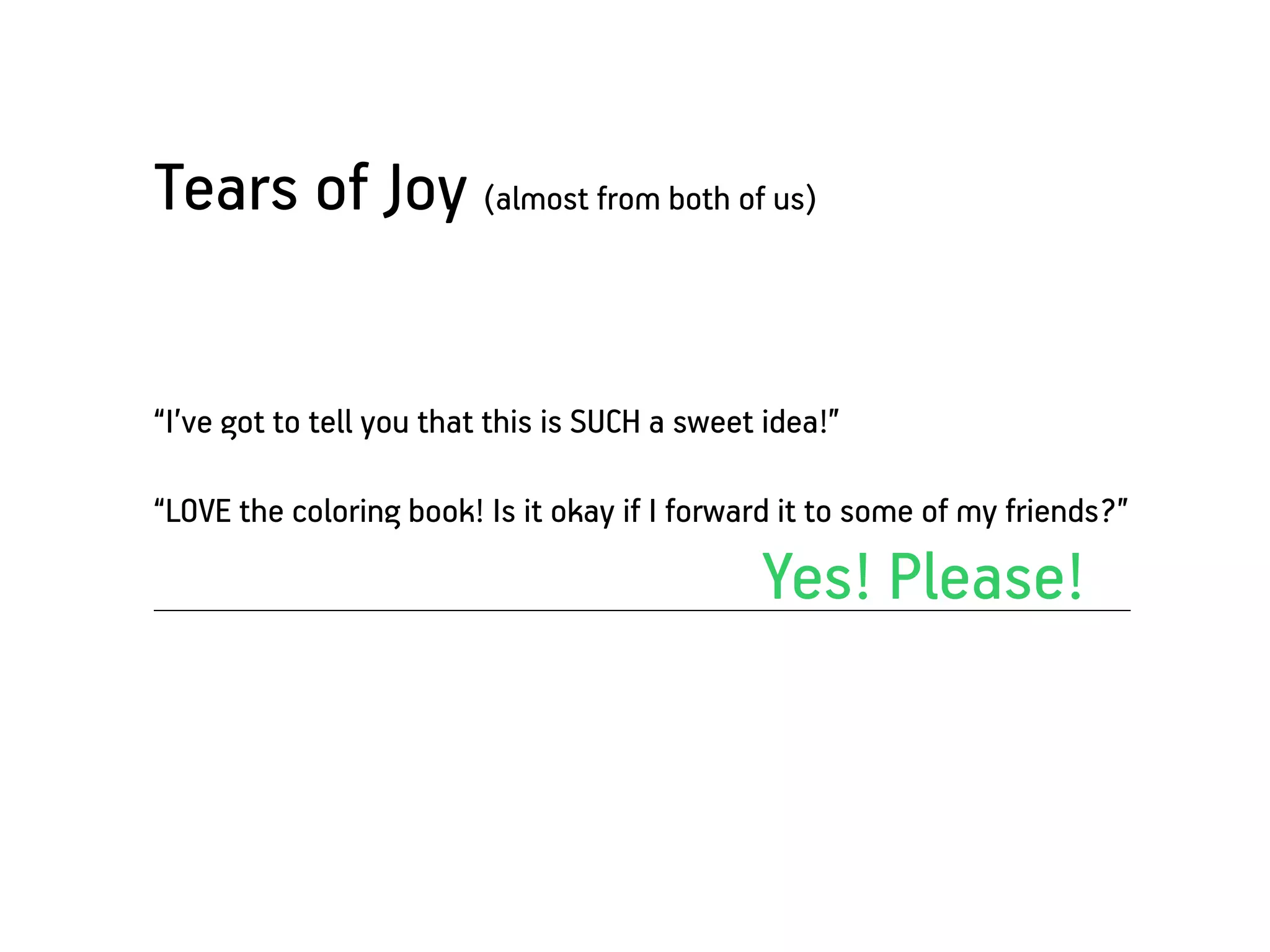 Tears of Joy (almost from both of us)


“I’ve got to tell you that this is SUCH a sweet idea!”

“LOVE the coloring book! Is it okay if I forward it to some of my friends?”

                                               Yes! Please!
 