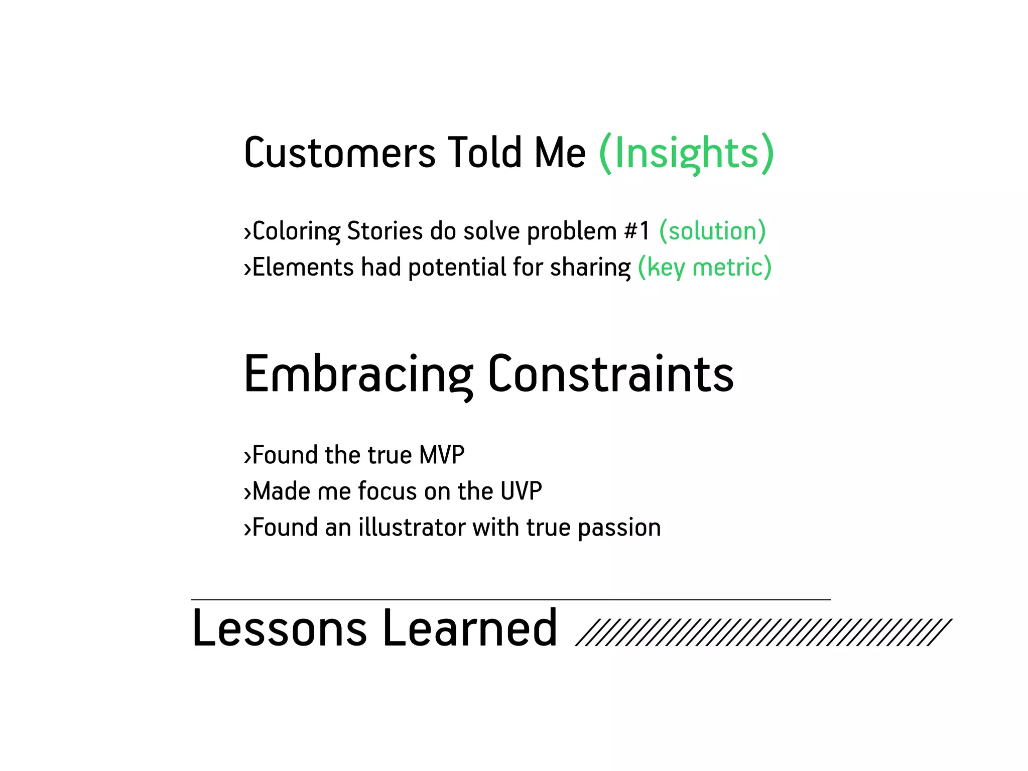 Customers Told Me (Insights)
   ›Coloring Stories do solve problem #1 (solution)
   ›Elements had potential for sharing (key metric)


   Embracing Constraints
   ›Found the true MVP
   ›Made me focus on the UVP
   ›Found an illustrator with true passion


Lessons Learned ////////////////////////////////////
 