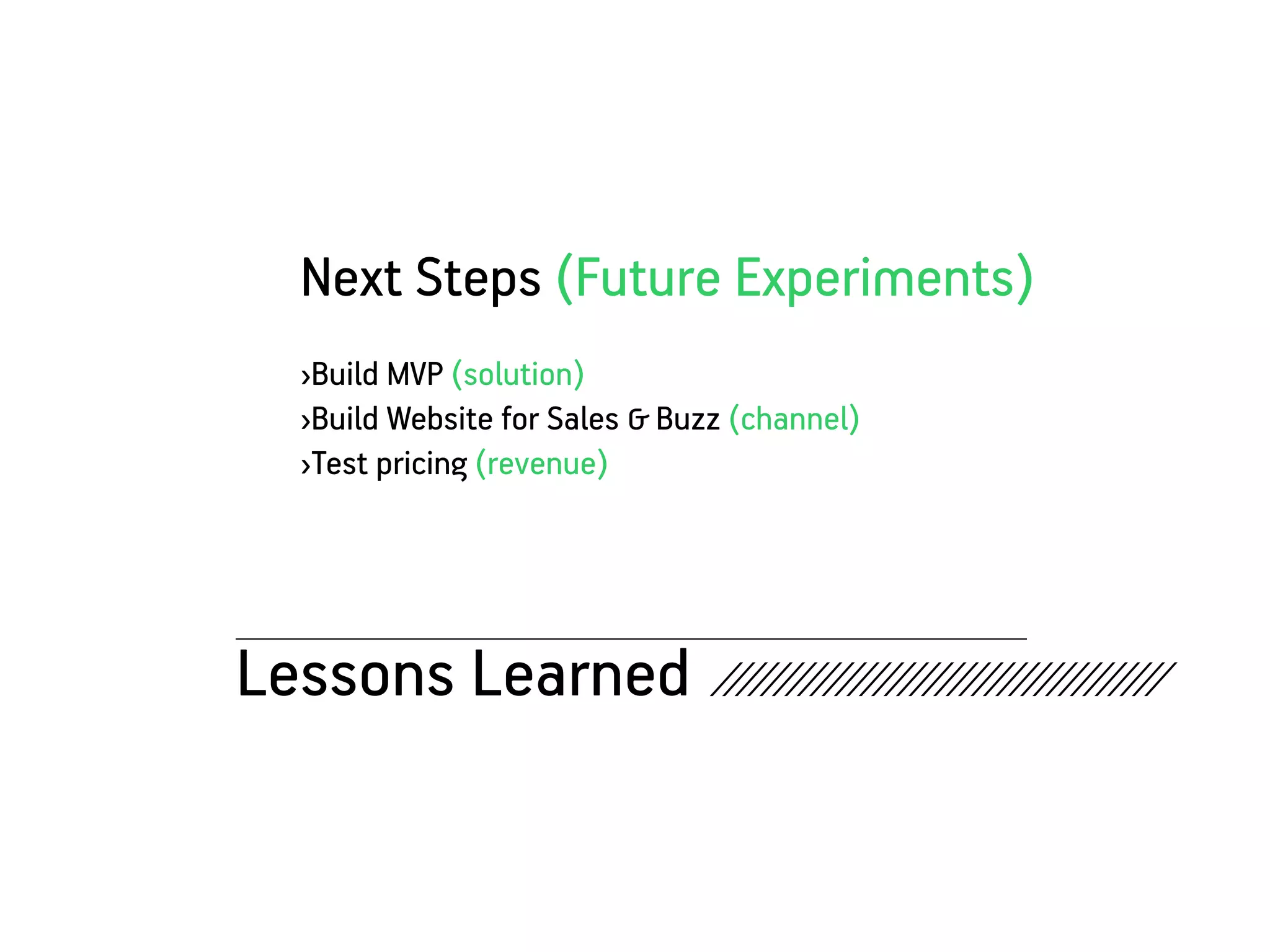 Next Steps (Future Experiments)
   ›Build MVP (solution)
   ›Build Website for Sales & Buzz (channel)
   ›Test pricing (revenue)




Lessons Learned ////////////////////////////////////
 