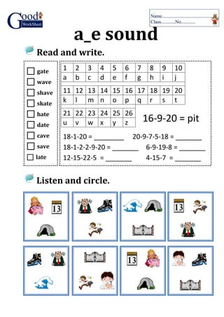 a_e sound
Read and write.
Listen and circle.
 gate
 wave
 shave
 skate
 hate
 date
 cave
 save
 late
1 2 3 4 5 6 7 8 9 10
a b c d e f g h i j
11 12 13 14 15 16 17 18 19 20
k l m n o p q r s t
21 22 23 24 25 26
u v w x y z
18-1-20 = ________ 20-9-7-5-18 = _______
18-1-2-2-9-20 = _______ 6-9-19-8 = _______
12-15-22-5 = _______ 4-15-7 = _______
16-9-20 = pit
 