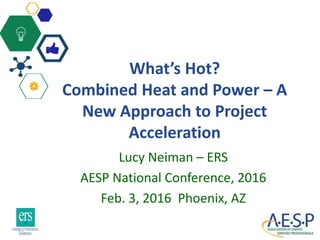 What’s Hot?
Combined Heat and Power – A
New Approach to Project
Acceleration
Lucy Neiman – ERS
AESP National Conference, 2016
Feb. 3, 2016 Phoenix, AZ
 