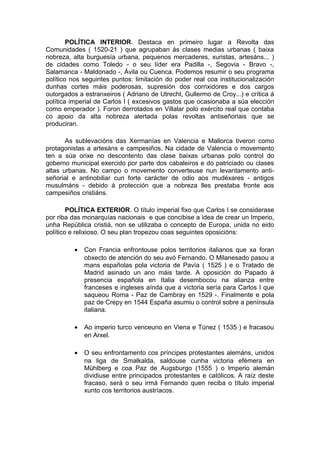 POLÍTICA INTERIOR. Destaca en primeiro lugar a Revolta das
Comunidades ( 1520-21 ) que agrupaban ás clases medias urbanas ( baixa
nobreza, alta burguesía urbana, pequenos mercaderes, xuristas, artesáns... )
de cidades como Toledo - o seu líder era Padilla -, Segovia - Bravo -,
Salamanca - Maldonado -, Ávila ou Cuenca. Podemos resumir o seu programa
político nos seguintes puntos: limitación do poder real coa institucionalización
dunhas cortes máis poderosas, supresión dos corrixidores e dos cargos
outorgados a estranxeiros ( Adriano de Utrecht, Gullermo de Croy...) e crítica á
política imperial de Carlos I ( excesivos gastos que ocasionaba a súa elección
como emperador ). Foron derrotados en Villalar polo exército real que contaba
co apoio da alta nobreza alertada polas revoltas antiseñoriais que se
produciran.

       As sublevacións das Xermanías en Valencia e Mallorca tiveron como
protagonistas a artesáns e campesiños. Na cidade de Valencia o movemento
ten a súa orixe no descontento das clase baixas urbanas polo control do
goberno municipal exercido por parte dos cabaleiros e do patriciado ou clases
altas urbanas. No campo o movemento converteuse nun levantamento anti-
señorial e antinobiliar cun forte carácter de odio aos mudéxares - antigos
musulmáns - debido á protección que a nobreza lles prestaba fronte aos
campesiños cristiáns.

        POLÍTICA EXTERIOR. O título imperial fixo que Carlos I se considerase
por riba das monarquías nacionais e que concibise a idea de crear un Imperio,
unha República cristiá, non se utilizaba o concepto de Europa, unida no eido
político e relixioso. O seu plan tropezou coas seguintes oposicións:

          •   Con Francia enfrontouse polos territorios italianos que xa foran
              obxecto de atención do seu avó Fernando. O Milanesado pasou a
              mans españolas pola victoria de Pavía ( 1525 ) e o Tratado de
              Madrid asinado un ano máis tarde. A oposición do Papado á
              presencia española en Italia desembocou na alianza entre
              franceses e ingleses aínda que a victoria sería para Carlos I que
              saqueou Roma - Paz de Cambray en 1529 -. Finalmente e pola
              paz de Crepy en 1544 España asumiu o control sobre a península
              italiana.

          •   Ao imperio turco venceuno en Viena e Túnez ( 1535 ) e fracasou
              en Arxel.

          •   O seu enfrontamento cos príncipes protestantes alemáns, unidos
              na liga de Smalkalda, saldouse cunha victoria efémera en
              Mühlberg e coa Paz de Augsburgo (1555 ) o Imperio alemán
              dividiuse entre principados protestantes e católicos. A raíz deste
              fracaso, será o seu irmá Fernando quen reciba o título imperial
              xunto cos territorios austríacos.
 