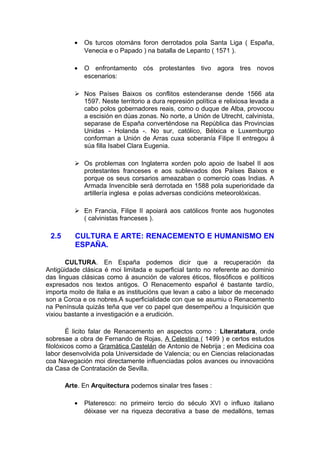 •   Os turcos otománs foron derrotados pola Santa Liga ( España,
              Venecia e o Papado ) na batalla de Lepanto ( 1571 ).

          •   O enfrontamento cós protestantes tivo agora tres novos
              escenarios:

           Nos Países Baixos os conflitos estenderanse dende 1566 ata
            1597. Neste territorio a dura represión política e relixiosa levada a
            cabo polos gobernadores reais, como o duque de Alba, provocou
            a escisión en dúas zonas. No norte, a Unión de Utrecht, calvinista,
            separase de España converténdose na República das Provincias
            Unidas - Holanda -. No sur, católico, Bélxica e Luxemburgo
            conforman a Unión de Arras cuxa soberanía Filipe II entregou á
            súa filla Isabel Clara Eugenia.

           Os problemas con Inglaterra xorden polo apoio de Isabel II aos
            protestantes franceses e aos sublevados dos Países Baixos e
            porque os seus corsarios ameazaban o comercio coas Indias. A
            Armada Invencible será derrotada en 1588 pola superioridade da
            artillería inglesa e polas adversas condicións meteorolóxicas.

           En Francia, Filipe II apoiará aos católicos fronte aos hugonotes
            ( calvinistas franceses ).

 2.5      CULTURA E ARTE: RENACEMENTO E HUMANISMO EN
          ESPAÑA.

       CULTURA. En España podemos dicir que a recuperación da
Antigüidade clásica é moi limitada e superficial tanto no referente ao dominio
das linguas clásicas como á asunción de valores éticos, filosóficos e políticos
expresados nos textos antigos. O Renacemento español é bastante tardío,
importa moito de Italia e as institucións que levan a cabo a labor de mecenado
son a Coroa e os nobres.A superficialidade con que se asumiu o Renacemento
na Península quizás teña que ver co papel que desempeñou a Inquisición que
vixiou bastante a investigación e a erudición.

        É licito falar de Renacemento en aspectos como : Literatatura, onde
sobresae a obra de Fernando de Rojas, A Celestina ( 1499 ) e certos estudos
filolóxicos como a Gramática Castelán de Antonio de Nebrija ; en Medicina coa
labor desenvolvida pola Universidade de Valencia; ou en Ciencias relacionadas
coa Navegación moi directamente influenciadas polos avances ou innovacións
da Casa de Contratación de Sevilla.

       Arte. En Arquitectura podemos sinalar tres fases :

          •   Plateresco: no primeiro tercio do século XVI o influxo italiano
              déixase ver na riqueza decorativa a base de medallóns, temas
 