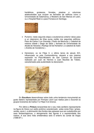 heráldicos,   grutescos,    fornelas,  piastras  e columnas
              abalaustradas que ocupan as fachadas de edificios como a
              Universidade de Salamanca, o Mosteiro de San Marcos en León,
              ou o Hospital Real e o pazo Fonseca en Santiago.




          •   Purismo; nesta segunda etapa a exuberancia anterior deixa paso
              a un clasicismo de liñas puras visible nos seguintes edificios:
              Pazo de Carlos V en Granada ( Pedro de Machuca ), Catedral da
              mesma cidade ( Diego de Siloé ), fachada da Universidade de
              Alcalá de Henares ( Rodrigo Gil de Hontañon ) e catedral de Xaén
              ( Andrés de Vandelvira ) .

          •   Herreriano: co rei Filipe II, o último tercio do século XVI,
              influenciado xa pola Contrarreforma, atopará a súa máxima
              expresión no Pazo-Mosteiro de San Lorenzo do Escorial
              realizado por Juan de Herrera e Juan Bautista de Toledo,
              caracterizado pola austeridade na decoración.




      En Escultura desenvólvese sobre todo unha tendencia monumental ao
gusto italiano representada por Pompeo Leoni que realiza para o Escorial os
grupos funerarios de Carlos V e Filipe II en bronce.

       Por último a Pintura renacentista ten o seu máis senlleiro representante
na figura do Greco cun estilo pictórico caracterizado polas cores frías ( grises,
verdes, azuis ), a eliminación dos fondos das paisaxes que son substituídos por
ceos fantasmagóricos, o alongamento das figuras e a expresividade dos
rostros. A súa obra máis emblemática será O enterro do conde de Orgaz
(1586-87 ).
 