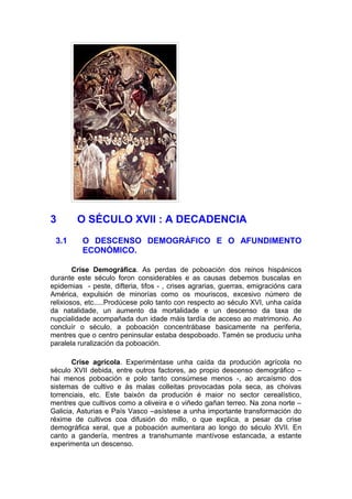 3       O SÉCULO XVII : A DECADENCIA
 3.1      O DESCENSO DEMOGRÁFICO E O AFUNDIMENTO
          ECONÓMICO.

        Crise Demográfica. As perdas de poboación dos reinos hispánicos
durante este século foron considerables e as causas debemos buscalas en
epidemias - peste, difteria, tifos - , crises agrarias, guerras, emigracións cara
América, expulsión de minorías como os mouriscos, excesivo número de
relixiosos, etc.....Prodúcese polo tanto con respecto ao século XVI, unha caída
da natalidade, un aumento da mortalidade e un descenso da taxa de
nupcialidade acompañada dun idade máis tardía de acceso ao matrimonio. Ao
concluír o século, a poboación concentrábase basicamente na periferia,
mentres que o centro peninsular estaba despoboado. Tamén se produciu unha
paralela ruralización da poboación.

       Crise agrícola. Experiméntase unha caída da produción agrícola no
século XVII debida, entre outros factores, ao propio descenso demográfico –
hai menos poboación e polo tanto consúmese menos -, ao arcaísmo dos
sistemas de cultivo e ás malas colleitas provocadas pola seca, as choivas
torrenciais, etc. Este baixón da produción é maior no sector cerealístico,
mentres que cultivos como a oliveira e o viñedo gañan terreo. Na zona norte –
Galicia, Asturias e País Vasco –asístese a unha importante transformación do
réxime de cultivos coa difusión do millo, o que explica, a pesar da crise
demográfica xeral, que a poboación aumentara ao longo do século XVII. En
canto a gandería, mentres a transhumante mantívose estancada, a estante
experimenta un descenso.
 