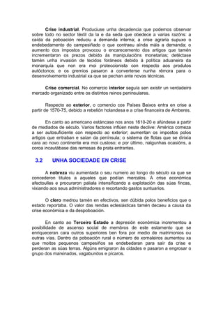 Crise industrial. Produciuse unha decadencia que podemos observar
sobre todo no sector téxtil da la e da seda que obedece a varias razóns: a
caída da poboación reduciu a demanda interna; a crise agraria supuxo o
endebedamento do campesiñado o que contraeu aínda máis a demanda; o
aumento dos impostos provocou o encarecemento dos artigos que tamén
incrementaron os prezos debido ás manipulacións monetarias; detéctase
tamén unha invasión de tecidos foráneos debido á política aduaneira da
monarquía que non era moi proteccionista con respecto aos produtos
autóctonos; e os gremios pasaron a converterse nunha rémora para o
desenvolvemento industrial xa que se pechan ante novas técnicas.

     Crise comercial. No comercio interior seguía sen existir un verdadeiro
mercado organizado entre os distintos reinos peninsulares.

        Respecto ao exterior, o comercio cos Países Baixos entra en crise a
partir de 1570-75, debido a rebelión holandesa e a crise financeira de Amberes.

       En canto ao americano estáncase nos anos 1610-20 e afúndese a partir
de mediados de século. Varios factores inflúen neste declive: América comeza
a ser autosuficiente con respecto ao exterior; aumentan os impostos polos
artigos que entraban e saían da península; o sistema de flotas que se dirixía
cara ao novo continente era moi custoso; e por último, nalgunhas ocasións, a
coroa incautábase das remesas de prata entrantes.

 3.2      UNHA SOCIEDADE EN CRISE

       A nobreza viu aumentada o seu numero ao longo do século xa que se
concederon títulos a aqueles que podían mercalos. A crise económica
afectoulles e procuraron paliala intensificando a explotación das súas fincas,
vixiando aos seus administradores e recortando gastos suntuarios.

       O clero medrou tamén en efectivos, sen dúbida polos beneficios que o
estado reportaba. O valor das rendas eclesiásticas tamén decaeu a causa da
crise económica e da despoboación.

        En canto ao Terceiro Estado a depresión económica incrementou a
posibilidade de ascenso social de membros de este estamento que se
enriqueceran cara outros superiores ben fora por medio de matrimonios ou
outras vías. Dentro da poboación rural o número de xornaleiros aumentou xa
que moitos pequenos campesiños se endebedaran para saír da crise e
perderan as súas terras. Algúns emigraron ás cidades e pasaron a engrosar o
grupo dos marxinados, vagabundos e pícaros.
 