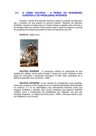 3.3      A CRISE POLÍTICA : A PERDA DA HEXEMONÍA
          EUROPEA E OS PROBLEMAS INTERNOS

        Durante o século XVII España continuou sendo un imperio mundial pero
sen o prestixio do que gozara na centuria anterior. Dispoñía de extensos
territorios, riquezas e forzas pero ao mesmo tempo os gastos eran enormes e
os inimigos cada vez maiores. Esta centuria verá o ocaso do imperio e a perda
da supremacía europea que pasará a mans da Francia de Lois XIV.

       FILIPE III ( 1598-1612 ).




        POLÍTICA INTERIOR . A monarquía católica foi gobernada en boa
medida por validos, como neste reinado o duque de Lerma. Estamos nunha
etapa de corrupción e desaxuste monetario. O feito máis importante foi a
definitiva expulsión dos mouriscos ( 1609 ).

        POLÍTICA EXTERIOR. O seu reinado foi considerado como pacifista,
aínda que na época a Pax Hispánica era un sistema demasiado fráxil baseado
no continuo ir e vir de diplomáticos nas chancelarías tentando evitar que
calquera problema o abatese. Non convén esquecer que seguiron existindo
conflitos como a continuación de hostilidades con Holanda, coa que sen
embargo chegouse á Tregua dos Doce anos ( 1609 ). Asinouse tamén a paz
con Inglaterra e con Francia.
 