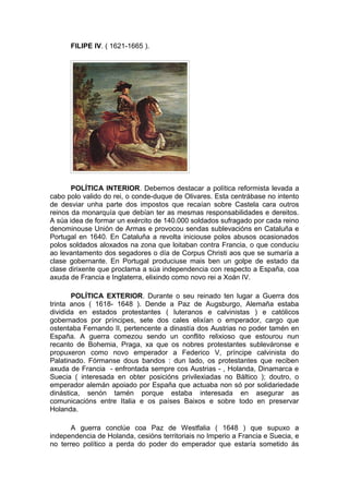 FILIPE IV. ( 1621-1665 ).




       POLÍTICA INTERIOR. Debemos destacar a política reformista levada a
cabo polo valido do rei, o conde-duque de Olivares. Esta centrábase no intento
de desviar unha parte dos impostos que recaían sobre Castela cara outros
reinos da monarquía que debían ter as mesmas responsabilidades e dereitos.
A súa idea de formar un exército de 140.000 soldados sufragado por cada reino
denominouse Unión de Armas e provocou sendas sublevacións en Cataluña e
Portugal en 1640. En Cataluña a revolta iniciouse polos abusos ocasionados
polos soldados aloxados na zona que loitaban contra Francia, o que conduciu
ao levantamento dos segadores o día de Corpus Christi aos que se sumaría a
clase gobernante. En Portugal produciuse mais ben un golpe de estado da
clase dirixente que proclama a súa independencia con respecto a España, coa
axuda de Francia e Inglaterra, elixindo como novo rei a Xoán IV.

       POLÍTICA EXTERIOR. Durante o seu reinado ten lugar a Guerra dos
trinta anos ( 1618- 1648 ). Dende a Paz de Augsburgo, Alemaña estaba
dividida en estados protestantes ( luteranos e calvinistas ) e católicos
gobernados por príncipes, sete dos cales elixían o emperador, cargo que
ostentaba Fernando II, pertencente a dinastía dos Austrias no poder tamén en
España. A guerra comezou sendo un conflito relixioso que estourou nun
recanto de Bohemia, Praga, xa que os nobres protestantes subleváronse e
propuxeron como novo emperador a Federico V, príncipe calvinista do
Palatinado. Fórmanse dous bandos : dun lado, os protestantes que reciben
axuda de Francia - enfrontada sempre cos Austrias - , Holanda, Dinamarca e
Suecia ( interesada en obter posicións privilexiadas no Báltico ); doutro, o
emperador alemán apoiado por España que actuaba non só por solidariedade
dinástica, senón tamén porque estaba interesada en asegurar as
comunicacións entre Italia e os países Baixos e sobre todo en preservar
Holanda.

       A guerra conclúe coa Paz de Westfalia ( 1648 ) que supuxo a
independencia de Holanda, cesións territoriais no Imperio a Francia e Suecia, e
no terreo político a perda do poder do emperador que estaría sometido ás
 