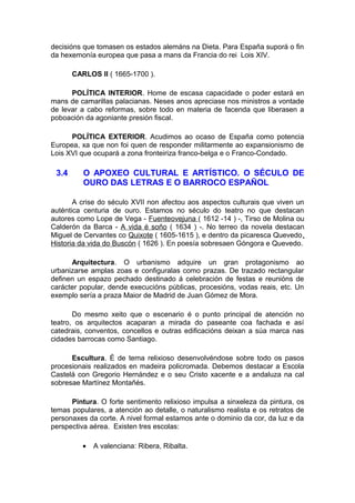 decisións que tomasen os estados alemáns na Dieta. Para España suporá o fin
da hexemonía europea que pasa a mans da Francia do rei Lois XIV.

       CARLOS II ( 1665-1700 ).

      POLÍTICA INTERIOR. Home de escasa capacidade o poder estará en
mans de camarillas palacianas. Neses anos apreciase nos ministros a vontade
de levar a cabo reformas, sobre todo en materia de facenda que liberasen a
poboación da agoniante presión fiscal.

      POLÍTICA EXTERIOR. Acudimos ao ocaso de España como potencia
Europea, xa que non foi quen de responder militarmente ao expansionismo de
Lois XVI que ocupará a zona fronteiriza franco-belga e o Franco-Condado.

 3.4      O APOXEO CULTURAL E ARTÍSTICO. O SÉCULO DE
          OURO DAS LETRAS E O BARROCO ESPAÑOL

       A crise do século XVII non afectou aos aspectos culturais que viven un
auténtica centuria de ouro. Estamos no século do teatro no que destacan
autores como Lope de Vega - Fuenteovejuna ( 1612 -14 ) -, Tirso de Molina ou
Calderón da Barca - A vida é soño ( 1634 ) -. No terreo da novela destacan
Miguel de Cervantes co Quixote ( 1605-1615 ), e dentro da picaresca Quevedo,
Historia da vida do Buscón ( 1626 ). En poesía sobresaen Góngora e Quevedo.

      Arquitectura. O urbanismo adquire un gran protagonismo ao
urbanizarse amplas zoas e configuralas como prazas. De trazado rectangular
definen un espazo pechado destinado á celebración de festas e reunións de
carácter popular, dende execucións públicas, procesións, vodas reais, etc. Un
exemplo sería a praza Maior de Madrid de Juan Gómez de Mora.

       Do mesmo xeito que o escenario é o punto principal de atención no
teatro, os arquitectos acaparan a mirada do paseante coa fachada e así
catedrais, conventos, concellos e outras edificacións deixan a súa marca nas
cidades barrocas como Santiago.

      Escultura. É de tema relixioso desenvolvéndose sobre todo os pasos
procesionais realizados en madeira policromada. Debemos destacar a Escola
Castelá con Gregorio Hernández e o seu Cristo xacente e a andaluza na cal
sobresae Martínez Montañés.

      Pintura. O forte sentimento relixioso impulsa a sinxeleza da pintura, os
temas populares, a atención ao detalle, o naturalismo realista e os retratos de
personaxes da corte. A nivel formal estamos ante o dominio da cor, da luz e da
perspectiva aérea. Existen tres escolas:

          •   A valenciana: Ribera, Ribalta.
 