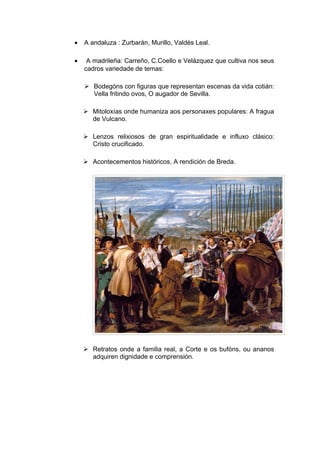 •   A andaluza : Zurbarán, Murillo, Valdés Leal.

•    A madrileña: Carreño, C.Coello e Velázquez que cultiva nos seus
    cadros variedade de temas:

     Bodegóns con figuras que representan escenas da vida cotián:
      Vella fritindo ovos, O augador de Sevilla.

     Mitoloxías onde humaniza aos personaxes populares: A fragua
      de Vulcano.

     Lenzos relixiosos de gran espiritualidade e influxo clásico:
      Cristo crucificado.

     Acontecementos históricos, A rendición de Breda.




     Retratos onde a familia real, a Corte e os bufóns, ou ananos
      adquiren dignidade e comprensión.
 
