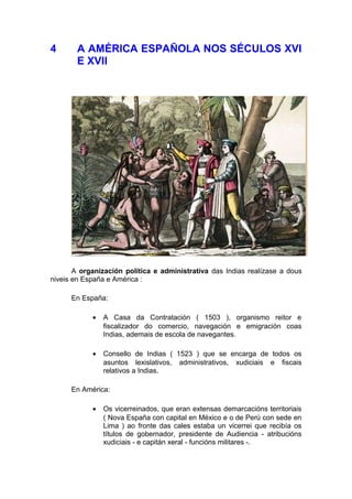 4      A AMÉRICA ESPAÑOLA NOS SÉCULOS XVI
       E XVII




       A organización política e administrativa das Indias realízase a dous
niveis en España e América :

      En España:

            •   A Casa da Contratación ( 1503 ), organismo reitor e
                fiscalizador do comercio, navegación e emigración coas
                Indias, ademais de escola de navegantes.

            •   Consello de Indias ( 1523 ) que se encarga de todos os
                asuntos lexislativos, administrativos, xudiciais e fiscais
                relativos a Indias.

      En América:

            •   Os vicerreinados, que eran extensas demarcacións territoriais
                ( Nova España con capital en México e o de Perú con sede en
                Lima ) ao fronte das cales estaba un vicerrei que recibía os
                títulos de gobernador, presidente de Audiencia - atribucións
                xudiciais - e capitán xeral - funcións militares -.
 