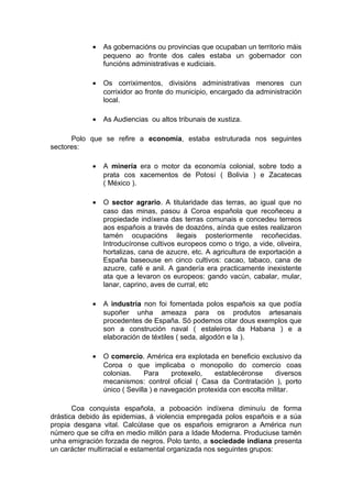 •   As gobernacións ou provincias que ocupaban un territorio máis
                pequeno ao fronte dos cales estaba un gobernador con
                funcións administrativas e xudiciais.

            •   Os corriximentos, divisións administrativas menores cun
                corrixidor ao fronte do municipio, encargado da administración
                local.

            •   As Audiencias ou altos tribunais de xustiza.

      Polo que se refire a economía, estaba estruturada nos seguintes
sectores:

            •   A minería era o motor da economía colonial, sobre todo a
                prata cos xacementos de Potosí ( Bolivia ) e Zacatecas
                ( México ).

            •   O sector agrario. A titularidade das terras, ao igual que no
                caso das minas, pasou á Coroa española que recoñeceu a
                propiedade indíxena das terras comunais e concedeu terreos
                aos españois a través de doazóns, aínda que estes realizaron
                tamén ocupacións ilegais posteriormente recoñecidas.
                Introducíronse cultivos europeos como o trigo, a vide, oliveira,
                hortalizas, cana de azucre, etc. A agricultura de exportación a
                España baseouse en cinco cultivos: cacao, tabaco, cana de
                azucre, café e anil. A gandería era practicamente inexistente
                ata que a levaron os europeos: gando vacún, cabalar, mular,
                lanar, caprino, aves de curral, etc

            •   A industria non foi fomentada polos españois xa que podía
                supoñer unha ameaza para os produtos artesanais
                procedentes de España. Só podemos citar dous exemplos que
                son a construción naval ( estaleiros da Habana ) e a
                elaboración de téxtiles ( seda, algodón e la ).

            •   O comercio. América era explotada en beneficio exclusivo da
                Coroa o que implicaba o monopolio do comercio coas
                colonias.     Para     protexelo,   establecéronse      diversos
                mecanismos: control oficial ( Casa da Contratación ), porto
                único ( Sevilla ) e navegación protexida con escolta militar.

       Coa conquista española, a poboación indíxena diminuíu de forma
drástica debido ás epidemias, á violencia empregada polos españois e a súa
propia desgana vital. Calcúlase que os españois emigraron a América nun
número que se cifra en medio millón para a Idade Moderna. Produciuse tamén
unha emigración forzada de negros. Polo tanto, a sociedade indiana presenta
un carácter multirracial e estamental organizada nos seguintes grupos:
 