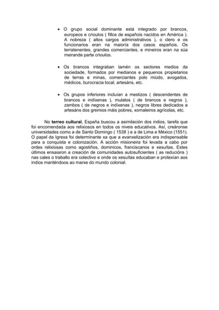• O grupo social dominante está integrado por brancos,
               europeos e crioulos ( fillos de españois nacidos en América ).
               A nobreza ( altos cargos administrativos ), o clero e os
               funcionarios eran na maioría dos casos españois. Os
               terratenentes, grandes comerciantes, e mineiros eran na súa
               meirande parte crioulos.

             • Os brancos integraban tamén os sectores medios da
               sociedade, formados por medianos e pequenos propietarios
               de terras e minas, comerciantes polo miúdo, avogados,
               médicos, burocracia local, artesáns, etc.

             • Os grupos inferiores incluían a mestizos ( descendentes de
               brancos e indíxenas ), mulatos ( de brancos e negros ),
               zambos ( de negros e indíxenas ), negros libres dedicados a
               artesáns dos gremios máis pobres, xornaleiros agrícolas, etc.

       No terreo cultural, España buscou a asimilación dos indios, tarefa que
foi encomendada aos relixiosos en todos os niveis educativos. Así, creáronse
universidades como a de Santo Domingo ( 1538 ) e a de Lima e México (1551).
O papel da Igrexa foi determinante xa que a evanxelización era indispensable
para a conquista e colonización. A acción misioneira foi levada a cabo por
ordes relixiosas como agostiños, dominicos, franciscanos e xesuítas. Estes
últimos ensaiaron a creación de comunidades autosuficientes ( as reducións )
nas cales o traballo era colectivo e onde os xesuítas educaban e protexían aos
indios manténdoos ao marxe do mundo colonial.
 