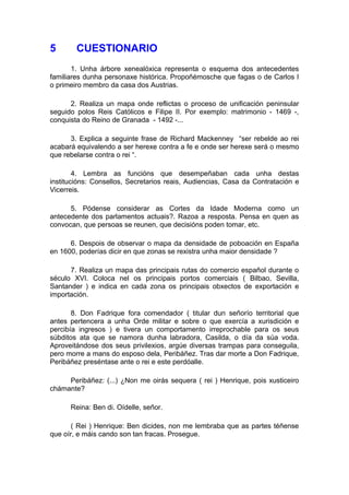 5       CUESTIONARIO
       1. Unha árbore xenealóxica representa o esquema dos antecedentes
familiares dunha personaxe histórica. Propoñémosche que fagas o de Carlos I
o primeiro membro da casa dos Austrias.

      2. Realiza un mapa onde reflictas o proceso de unificación peninsular
seguido polos Reis Católicos e Filipe II. Por exemplo: matrimonio - 1469 -,
conquista do Reino de Granada - 1492 -...

      3. Explica a seguinte frase de Richard Mackenney “ser rebelde ao rei
acabará equivalendo a ser herexe contra a fe e onde ser herexe será o mesmo
que rebelarse contra o rei “.

        4. Lembra as funcións que desempeñaban cada unha destas
institucións: Consellos, Secretarios reais, Audiencias, Casa da Contratación e
Vicerreis.

      5. Pódense considerar as Cortes da Idade Moderna como un
antecedente dos parlamentos actuais?. Razoa a resposta. Pensa en quen as
convocan, que persoas se reunen, que decisións poden tomar, etc.

      6. Despois de observar o mapa da densidade de poboación en España
en 1600, poderías dicir en que zonas se rexistra unha maior densidade ?

      7. Realiza un mapa das principais rutas do comercio español durante o
século XVI. Coloca nel os principais portos comerciais ( Bilbao, Sevilla,
Santander ) e indica en cada zona os principais obxectos de exportación e
importación.

       8. Don Fadrique fora comendador ( titular dun señorío territorial que
antes pertencera a unha Orde militar e sobre o que exercía a xurisdición e
percibía ingresos ) e tivera un comportamento irreprochable para os seus
súbditos ata que se namora dunha labradora, Casilda, o día da súa voda.
Aproveitándose dos seus privilexios, argúe diversas trampas para conseguila,
pero morre a mans do esposo dela, Peribáñez. Tras dar morte a Don Fadrique,
Peribáñez preséntase ante o rei e este perdóalle.

     Peribáñez: (...) ¿Non me oirás sequera ( rei ) Henrique, pois xusticeiro
chámante?

      Reina: Ben di. Oídelle, señor.

       ( Rei ) Henrique: Ben dicides, non me lembraba que as partes téñense
que oír, e máis cando son tan fracas. Prosegue.
 