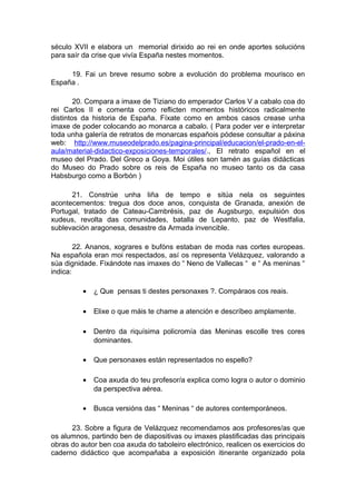 século XVII e elabora un memorial dirixido ao rei en onde aportes solucións
para saír da crise que vivía España nestes momentos.

     19. Fai un breve resumo sobre a evolución do problema mourisco en
España .

        20. Compara a imaxe de Tiziano do emperador Carlos V a cabalo coa do
rei Carlos II e comenta como reflicten momentos históricos radicalmente
distintos da historia de España. Fíxate como en ambos casos crease unha
imaxe de poder colocando ao monarca a cabalo. ( Para poder ver e interpretar
toda unha galería de retratos de monarcas españois pódese consultar a páxina
web: http://www.museodelprado.es/pagina-principal/educacion/el-prado-en-el-
aula/material-didactico-exposiciones-temporales/., El retrato español en el
museo del Prado. Del Greco a Goya. Moi útiles son tamén as guías didácticas
do Museo do Prado sobre os reis de España no museo tanto os da casa
Habsburgo como a Borbón )

      21. Constrúe unha liña de tempo e sitúa nela os seguintes
acontecementos: tregua dos doce anos, conquista de Granada, anexión de
Portugal, tratado de Cateau-Cambrésis, paz de Augsburgo, expulsión dos
xudeus, revolta das comunidades, batalla de Lepanto, paz de Westfalia,
sublevación aragonesa, desastre da Armada invencible.

        22. Ananos, xograres e bufóns estaban de moda nas cortes europeas.
Na española eran moi respectados, así os representa Velázquez, valorando a
súa dignidade. Fixándote nas imaxes do “ Neno de Vallecas “ e “ As meninas “
indica:

          •   ¿ Que pensas ti destes personaxes ?. Compáraos cos reais.

          •   Elixe o que máis te chame a atención e descríbeo amplamente.

          •   Dentro da riquísima policromía das Meninas escolle tres cores
              dominantes.

          •   Que personaxes están representados no espello?

          •   Coa axuda do teu profesor/a explica como logra o autor o dominio
              da perspectiva aérea.

          •   Busca versións das “ Meninas “ de autores contemporáneos.

      23. Sobre a figura de Velázquez recomendamos aos profesores/as que
os alumnos, partindo ben de diapositivas ou imaxes plastificadas das principais
obras do autor ben coa axuda do taboleiro electrónico, realicen os exercicios do
caderno didáctico que acompañaba a exposición itinerante organizado pola
 