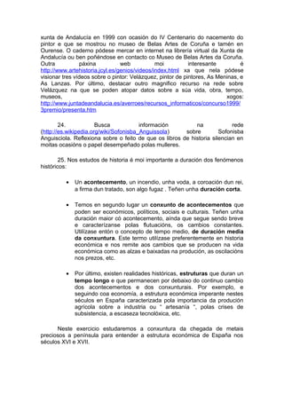 xunta de Andalucía en 1999 con ocasión do IV Centenario do nacemento do
pintor e que se mostrou no museo de Belas Artes de Coruña e tamén en
Ourense. O caderno pódese mercar en internet na librería virtual da Xunta de
Andalucía ou ben poñéndose en contacto co Museo de Belas Artes da Coruña.
Outra            páxina          web           moi          interesante         é
http://www.artehistoria.jcyl.es/genios/videos/index.html xa que nela pódese
visionar tres vídeos sobre o pintor: Velázquez, pintor de pintores, As Meninas, e
As Lanzas. Por último, destacar outro magnifico recurso na rede sobre
Velázquez na que se poden atopar datos sobre a súa vida, obra, tempo,
museos,                                                                   xogos:
http://www.juntadeandalucia.es/averroes/recursos_informaticos/concurso1999/
3premio/presenta.htm

        24.            Busca            información         na             rede
(http://es.wikipedia.org/wiki/Sofonisba_Anguissola)     sobre         Sofonisba
Anguisciola. Reflexiona sobre o feito de que os libros de historia silencian en
moitas ocasións o papel desempeñado polas mulleres.

        25. Nos estudos de historia é moi importante a duración dos fenómenos
históricos:

          •   Un acontecemento, un incendio, unha voda, a coroación dun rei,
              a firma dun tratado, son algo fugaz . Teñen unha duración corta.

          •   Temos en segundo lugar un conxunto de acontecementos que
              poden ser económicos, políticos, sociais e culturais. Teñen unha
              duración maior có acontecemento, aínda que segue sendo breve
              e caracterízanse polas flutuacións, os cambios constantes.
              Utilízase entón o concepto de tempo medio, de duración media
              da conxuntura. Este termo utilízase preferentemente en historia
              económica e nos remite aos cambios que se producen na vida
              económica como as alzas e baixadas na produción, as oscilacións
              nos prezos, etc.

          •   Por último, existen realidades históricas, estruturas que duran un
              tempo longo e que permanecen por debaixo do continuo cambio
              dos acontecementos e dos conxunturais. Por exemplo, e
              seguindo coa economía, a estrutura económica imperante nestes
              séculos en España caracterizada pola importancia da produción
              agrícola sobre a industria ou “ artesanía “, polas crises de
              subsistencia, a escaseza tecnolóxica, etc.

      Neste exercicio estudaremos a conxuntura da chegada de metais
preciosos a península para entender a estrutura económica de España nos
séculos XVI e XVII.
 