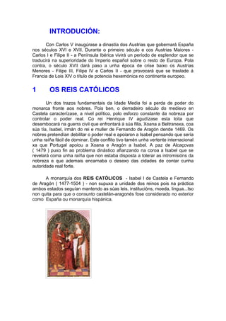 INTRODUCIÓN:
       Con Carlos V inaugúrase a dinastía dos Austrias que gobernará España
nos séculos XVI e XVII. Durante o primeiro século e cos Austrias Maiores -
Carlos I e Filipe II - a Península Ibérica vivirá un período de esplendor que se
traducirá na superioridade do Imperio español sobre o resto de Europa. Pola
contra, o século XVII dará paso a unha época de crise baixo os Austrias
Menores - Filipe III, Filipe IV e Carlos II - que provocará que se traslade á
Francia de Lois XIV o título de potencia hexemónica no continente europeo.


1       OS REIS CATÓLICOS
       Un dos trazos fundamentais da Idade Media foi a perda de poder do
monarca fronte aos nobres. Pois ben, o derradeiro século do medievo en
Castela caracterízase, a nivel político, polo esforzo constante da nobreza por
controlar o poder real. Co rei Henrique IV agudízase esta loita que
desembocará na guerra civil que enfrontará á súa filla, Xoana a Beltranexa, coa
súa tía, Isabel, irmán do rei e muller de Fernando de Aragón dende 1469. Os
nobres pretendían debilitar o poder real e apoiaron a Isabel pensando que sería
unha raíña fácil de dominar. Este conflito tivo tamén unha vertente internacional
xa que Portugal apoiou a Xoana e Aragón a Isabel. A paz de Alcaçovas
( 1479 ) puxo fin ao problema dinástico afianzando na coroa a Isabel que se
revelará coma unha raíña que non estaba disposta a tolerar as intromisións da
nobreza e que ademais encarnaba o desexo das cidades de contar cunha
autoridade real forte.

      A monarquía dos REIS CATÓLICOS - Isabel I de Castela e Fernando
de Aragón ( 1477-1504 ) - non supuxo a unidade dos reinos pois na práctica
ambos estados seguían mantendo as súas leis, institucións, moeda, lingua...Iso
non quita para que o conxunto castelán-aragonés fose considerado no exterior
como España ou monarquía hispánica.
 