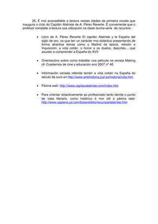 26. É moi aconsellable a lectura nestas idades da primeira novela que
inaugura o ciclo do Capitán Alatriste de A. Pérez Reverte. É conveniente que o
profesor complete a lectura coa utilización na clase dunha serie de recursos :

         •   Libro de A. Pérez Reverte El capitán Alatriste y la España del
             siglo de oro, xa que ten un carácter moi didáctico presentando de
             forma atractiva temas como o Madrid da época, relixión e
             Inquisición, a vida cotián, o honor e os duelos, deportes.....que
             axudan a comprender a España do XVII.

         •   Orientacións sobre como traballar coa película na revista Making
             of- Cuadernos de cine y educación ano 2007 nº 48.

         •   Información variada referida tamén a vida cotián na España do
             século de ouro en http://www.artehistoria.jcyl.es/historia/vida.htm.

         •   Páxina web: http://www.capitanalatriste.com/index.htm

         •   Para orientar didacticamente ao profesorado tanto dende o punto
             de vista literario, como histórico é moi útil a páxina web:
             http://www.sapiens.ya.com/bizienbiblio/recursos/alatriste.htm
 