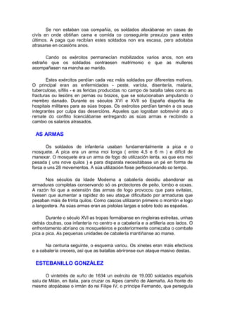 Se non estaban coa compañía, os soldados aloxábanse en casas de
civís en onde obtiñan cama e comida co conseguinte prexuízo para estes
últimos. A paga que recibían estes soldados non era escasa, pero adoitaba
atrasarse en ocasións anos.

      Cando os exércitos permanecían mobilizados varios anos, non era
estraño que os soldados contraesen matrimonio e que as mulleres
acompañasen na marcha ao marido.

       Estes exércitos perdían cada vez máis soldados por diferentes motivos.
O principal eran as enfermidades - peste, varíola, disentería, malaria,
tuberculose, sífilis - e as feridas producidas no campo de batalla tales como as
fracturas ou lesións en pernas ou brazos, que se solucionaban amputando o
membro danado. Durante os séculos XVI e XVII só España dispoñía de
hospitais militares para as súas tropas. Os exércitos perdían tamén a os seus
integrantes por culpa das desercións. Aqueles que lograban sobrevivir ata o
remate do conflito licenciábanse entregando as súas armas e recibindo a
cambio os salarios atrasados.

 AS ARMAS

       Os soldados de infantería usaban fundamentalmente a pica e o
mosquete. A pica era un arma moi longa ( entre 4,5 e 6 m ) e difícil de
manexar. O mosquete era un arma de fogo de utilización lenta, xa que era moi
pesada ( uns nove quilos ) e para disparala necesitábase un pé en forma de
forca e uns 28 movementos. A súa utilización foise perfeccionando co tempo.

       Nos séculos da Idade Moderna a cabalería decidiu abandonar as
armaduras completas conservando só os protectores de peito, lombo e coxas.
A razón foi que a extensión das armas de fogo provocou que para evitalas,
tivesen que aumentar a rapidez do seu ataque dificultado por armaduras que
pesaban máis de trinta quilos. Como cascos utilizaron primeiro o morrión e logo
a langostera. As súas armas eran as pistolas largas e sobre todo as espadas.

       Durante o século XVI as tropas formábanse en ringleiras estreitas, unhas
detrás doutras, coa infantería no centro e a cabalería e a artillería aos lados. O
enfrontamento abríano os mosqueteiros e posteriormente comezaba o combate
pica a pica. As pequenas unidades de cabalería mantíñanse ao marxe.

      Na centuria seguinte, o esquema variou. Os xinetes eran máis efectivos
e a cabalería crecera, así que as batallas abríronse cun ataque masivo destas.

 ESTEBANILLO GONZÁLEZ

      O vintetrés de xuño de 1634 un exército de 19.000 soldados españois
saíu de Milán, en Italia, para cruzar os Alpes camiño de Alemaña. Ao fronte do
mesmo atopábase o irmán do rei Filipe IV, o príncipe Fernando, que perseguía
 