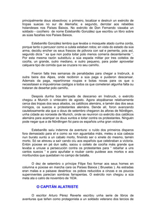 principalmente dous obxectivos: o primeiro, localizar e destruír un exército de
tropas suecas no sur de Alemaña; e segundo, derrotar aos rebeldes
holandeses nos Países Baixos. No exército de Don Fernando viaxaba un
soldado - cociñeiro de nome Estebanillo González que escribiu un libro sobre
as súas fazañas nos Países Baixos.

      Estebanillo González lembra que levaba o mosquete atado cunha corda,
porque tanto o percusor como a culata estaban rotos; en vista do estado da súa
arma, decidiu encher os seus frascos de pólvora con sal e pementa, pois así,
segundo dicía “ xa que non podía loitar polo menos comería decentemente “.
Por esta mesma razón substituíu a súa espada militar por tres coitelos de
cociña, un grande, outro mediano, e outro pequeno, para poder aproveitar
calquera tipo de comida que se cruzara no seu camiño.

       Fixeron falla tres semanas de penalidades para chegar a Insbruck, á
outra beira dos Alpes, onde recibiron a súa paga e puideron descansar.
Ademais da paga, repartíronse roupas e botas novas para os que o
necesitasen e impuxéronse castigos a todos os que cometeran algunha falta ou
trataran de desertar polo camiño.

       Despois dunha boa tempada de descanso en Insbruck, o exército
chegou a Munich o vintecatro de agosto. Agora atopábanse relativamente
cerca das tropas dos seus aliados, os católicos alemáns, e tamén das dos seus
inimigos, os suecos e protestantes alemáns. Dende alí, foron avanzando
cautelosamente ata que o dous de setembro chegaron ás aforas de Nördligen,
unha cidade ao noroeste de Munich, onde se reuniron co exército dos católicos
alemáns para acampar os dous xuntos e loitar contra os protestantes. Ninguén
pode negar que a de Nördlingen foi para os españois unha gran victoria.

       Estebanillo saíu indemne da aventura: o ruído dos primeiros disparos
fora demasiado para el e como xa non aguantaba máis, meteu a súa cabeza
nun burato xunto a un cabalo morto, finxindo ser o xinete do mesmo, tamén
morto. Só se atreveu a saír cando oíu aos españois que celebraban a victoria.
Entón púxose en pé dun salto, sacou o coitelo de cociña máis grande que
levaba e uniuse a persecución contra os protestantes para “ rebañar a uns
cantos suecos “ e para apuñalar e roubar canto puidese aos mortos e aos
moribundos que quedaban no campo de batalla.

      O dez de setembro o príncipe Filipe fixo formar aos seus homes en
columna e púxose en marcha cara os Países Baixos ( Bruxelas ). As estradas
eran malas e a paisaxe desértica: os pobos reducidos a cinzas e os poucos
superviventes parecían sombras farrapentas. O exército non chegou a súa
meta ata o catro de novembro de 1634.

          O CAPITÁN ALATRISTE

      O escritor Arturo Pérez Reverte escribiu unha serie de libros de
aventuras que teñen como protagonista a un soldado veterano dos tercios de
 