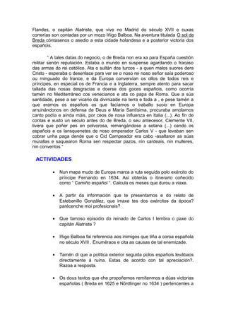 Flandes, o capitán Alatriste, que vive no Madrid do século XVII e cuxas
correrías son contadas por un mozo Iñigo Balboa. Na aventura titulada O sol de
Breda cóntasenos o asedio a esta cidade holandesa e a posterior victoria dos
españois.

        “ A tales datas do negocio, o de Breda non era xa para España cuestión
militar senón reputación. Estaba o mundo en suspense agardando o fracaso
das armas do rei católico. Ata o sultán dos turcos - a quen malos suores dera
Cristo - esperaba o desenlace para ver se o noso rei noso señor saía poderoso
ou minguado do trance, e da Europa converxían os ollos de todos reis e
príncipes, en especial os de Francia e a Inglaterra, sempre atento para sacar
tallada das nosas desgracias e doerse dos goces españois, como ocorría
tamén no Mediterráneo cos venecianos e ata co papa de Roma. Que a súa
santidade, pese a ser vicario da divinizade na terra e toda a , e pese tamén a
que eramos os españois os que facíamos o traballo sucio en Europa
arruinándonos en defensa de Deus e María Santísima, procuraba amolarnos
canto podía e aínda máis, por ceos de nosa influenza en Italia (...). Ao fin de
contas e xusto un século antes do de Breda, o seu antecesor, Clemente VII,
tivera que poñer pes en polvorosa, remangándose a sotana (...) cando os
españois e os lansquenetes de noso emperador Carlos V - que levaban sen
cobrar unha paga dende que o Cid Campeador era cabo -asaltaron as súas
murallas e saquearon Roma sen respectar pazos, nin cardeais, nin mulleres,
nin conventos “

 ACTIVIDADES

         •   Nun mapa mudo de Europa marca a ruta seguida polo exército do
             príncipe Fernando en 1634. Así obterás o itinerario coñecido
             como “ Camiño español “. Calcula os meses que durou a viaxe.

         •   A partir da información que te presentamos e do relato de
             Estebanillo González, que imaxe tes dos exércitos da época?
             parécenche moi profesionais?

         •   Que famoso episodio do reinado de Carlos I lembra o paxe do
             capitán Alatriste ?

         •   Iñigo Balboa fai referencia aos inimigos que tiña a coroa española
             no século XVII . Enuméraos e cita as causas de tal enemizade.

         •   Tamén di que a política exterior seguida polos españois levábaos
             directamente á ruína. Estas de acordo con tal apreciación?.
             Razoa a resposta.

         •   Os dous textos que che propoñemos remítenmos a dúas victorias
             españolas ( Breda en 1625 e Nördlinger no 1634 ) pertencentes a
 