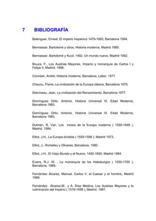 7    BIBLIOGRAFÍA
    Belenguer, Ernest, El imperio hispánico 1479-1665, Barcelona 1994.

    Bennassar, Bartolomé y otros, Historia moderna, Madrid 1980.

    Bennassar, Bartolomé y Kucil, 1492. Un mundo nuevo, Madrid 1992.

    Bouza, F., Los Austrias Mayores, Imperio y monarquía de Carlos I y
    Felipe II, Madrid, 1996.

    Corvisier, André, Historia moderna, Barcelona, Labor, 1977.

    Chaunu, Pierre, La civilización de la Europa clásica, Barcelona 1975.

    Delumeau, Jean, La civilización del Renacimiento, Barcelona 1977.

    Domínguez Ortiz, Antonio, Historia Universal III. Edad Moderna,
    Barcelona 1983.

    Domínguez Ortiz, Antonio, Historia Universal III. Edad Moderna,
    Barcelona 1983.

    Dulmen, R. Van, Los       inicios de la Europa moderna ( 1550-1648 ),
    Madrid, 1984.

    Elliot, J.H., La Europa dividida ( 1559-1598 ), Madrid 1973.

    Elliot, J., Richelieu y Olivares, Barcelona, 1980.

    Elliot, J.H., El Viejo Mundo y el Nuevo, 1492-1650, Madrid 1984.

    Evans, R.J. W. , La monarquía de los Habsburgos ( 1550-1700 ),
    Barcelona, 1989.

    Fernández Álvarez, Manuel, Carlos V, el Caesar y el hombre, Madrid
    1999.

    Fernández Álvarez,M., y A. Díaz Medina, Los Austrias Mayores y la
    culminación del Imperio ( 1516-1598 ), Madrid, 1987.
 