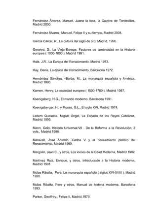 Fernández Álvarez, Manuel, Juana la loca, la Cautiva de Tordesillas,
Madrid 2000.

Fernández Álvarez, Manuel, Felipe II y su tiempo, Madrid 2004.

García Cárcel, R., La cultura del siglo de oro, Madrid, 1996.

Gerahrd, D., La Vieja Europa. Factores de continuidad en la Historia
europea ( 1000-1800 ), Madrid 1991.

Hale, J.R., La Europa del Renacimiento, Madrid 1973.

Hay, Denis, La época del Renacimiento, Barcelona 1972.

Hernández Sánchez –Barba, M., La monarquía española y América,
Madrid 1990.

Kamen, Henry, La sociedad europea ( 1500-1700 ), Madrid 1987.

Koenigsberg, H.G., El mundo moderno, Barcelona 1991.

Koenigsberger, H., y Mosse, G.L., El siglo XVI, Madrid 1974.

Ladero Quesada, Miguel Ángel, La España de los Reyes Católicos,
Madrid 1999.

Mann, Golo, Historia Universal.VII . De la Reforma a la Revolución, 2
vols., Madrid 1988.

Maravall, José Antonio, Carlos V y el pensamiento político del
Renacimiento, Madrid 1960.

Margolin, Jean C., y otros, Los inicios de la Edad Moderna, Madrid 1992

Martínez Ruiz, Enrique, y otros, Introducción a la Historia moderna,
Madrid 1991.

Molas Ribalta, Pere, La monarquía española ( siglos XVI-XVIII ), Madrid
1990.

Molas Ribalta, Pere y otros, Manual de historia moderna, Barcelona
1993.

Parker, Geoffrey., Felipe II, Madrid,1979.
 