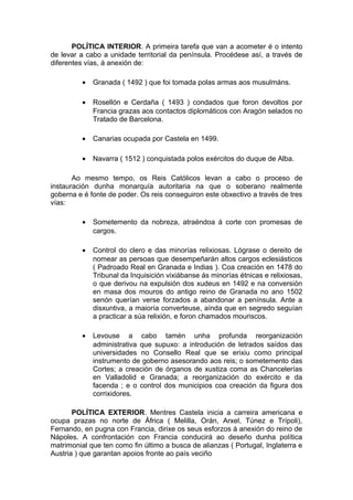 POLÍTICA INTERIOR. A primeira tarefa que van a acometer é o intento
de levar a cabo a unidade territorial da península. Procédese así, a través de
diferentes vías, á anexión de:

          •   Granada ( 1492 ) que foi tomada polas armas aos musulmáns.

          •   Rosellón e Cerdaña ( 1493 ) condados que foron devoltos por
              Francia grazas aos contactos diplomáticos con Aragón selados no
              Tratado de Barcelona.

          •   Canarias ocupada por Castela en 1499.

          •   Navarra ( 1512 ) conquistada polos exércitos do duque de Alba.

       Ao mesmo tempo, os Reis Católicos levan a cabo o proceso de
instauración dunha monarquía autoritaria na que o soberano realmente
goberna e é fonte de poder. Os reis conseguiron este obxectivo a través de tres
vías:

          •   Sometemento da nobreza, atraéndoa á corte con promesas de
              cargos.

          •   Control do clero e das minorías relixiosas. Lógrase o dereito de
              nomear as persoas que desempeñarán altos cargos eclesiásticos
              ( Padroado Real en Granada e Indias ). Coa creación en 1478 do
              Tribunal da Inquisición vixiábanse ás minorías étnicas e relixiosas,
              o que derivou na expulsión dos xudeus en 1492 e na conversión
              en masa dos mouros do antigo reino de Granada no ano 1502
              senón querían verse forzados a abandonar a península. Ante a
              disxuntiva, a maioría converteuse, aínda que en segredo seguían
              a practicar a súa relixión, e foron chamados mouriscos.

          •   Levouse a cabo tamén unha profunda reorganización
              administrativa que supuxo: a introdución de letrados saídos das
              universidades no Consello Real que se erixiu como principal
              instrumento de goberno asesorando aos reis; o sometemento das
              Cortes; a creación de órganos de xustiza coma as Chancelerías
              en Valladolid e Granada; a reorganización do exército e da
              facenda ; e o control dos municipios coa creación da figura dos
              corrixidores.

       POLÍTICA EXTERIOR. Mentres Castela inicia a carreira americana e
ocupa prazas no norte de África ( Melilla, Orán, Arxel, Túnez e Trípoli),
Fernando, en pugna con Francia, dirixe os seus esforzos á anexión do reino de
Nápoles. A confrontación con Francia conducirá ao deseño dunha política
matrimonial que ten como fin último a busca de alianzas ( Portugal, Inglaterra e
Austria ) que garantan apoios fronte ao país veciño
 