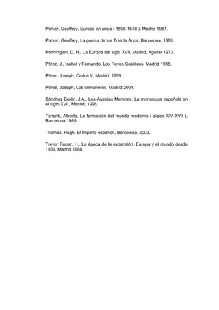 Parker, Geoffrey, Europa en crisis ( 1598-1648 ), Madrid 1981.

Parker, Geoffrey, La guerra de los Treinta Anos, Barcelona, 1988.

Pennington, D. H., La Europa del siglo XVII, Madrid, Aguilar 1973.

Pérez, J., Isabel y Fernando. Los Reyes Católicos, Madrid 1988.

Pérez, Joseph, Carlos V, Madrid, 1999.

Pérez, Joseph, Los comuneros, Madrid 2001.

Sánchez Belén. J.A., Los Austrias Menores. La monarquía española en
el siglo XVII, Madrid, 1996.

Tenenti, Alberto, La formación del mundo moderno ( siglos XIV-XVII ),
Barcelona 1985.

Thomas, Hugh, El Imperio español , Barcelona, 2003.

Trevor Roper, H., La época de la expansión. Europa y el mundo desde
1559, Madrid 1988.
 