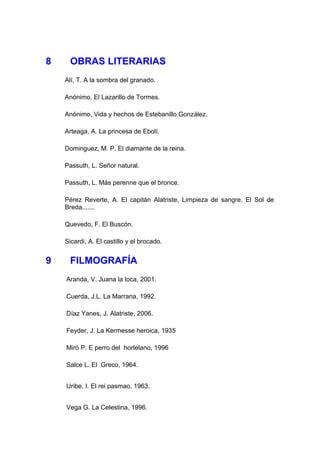 8     OBRAS LITERARIAS
    Alí, T. A la sombra del granado.

    Anónimo, El Lazarillo de Tormes.

    Anónimo, Vida y hechos de Estebanillo González.

    Arteaga, A. La princesa de Ebolí.

    Dominguez, M. P. El diamante de la reina.

    Passuth, L. Señor natural.

    Passuth, L. Más perenne que el bronce.

    Pérez Reverte, A. El capitán Alatriste, Limpieza de sangre, El Sol de
    Breda.......

    Quevedo, F. El Buscón.

    Sicardi, A. El castillo y el brocado.


9     FILMOGRAFÍA
    Aranda, V. Juana la loca, 2001.

    Cuerda, J.L. La Marrana, 1992.

    Díaz Yanes, J. Alatriste, 2006.

    Feyder, J. La Kermesse heroica, 1935

    Miró P. E perro del hortelano, 1996

    Salce L. El Greco, 1964.


    Uribe, I. El rei pasmao, 1963.


    Vega G. La Celestina, 1996.
 