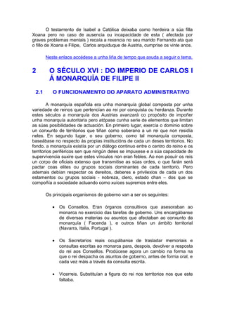 O testamento de Isabel a Católica deixaba como herdeira a súa filla
Xoana pero no caso de ausencia ou incapacidade de esta ( afectada por
graves problemas mentais ) recaía a rexencia no seu marido Fernando ata que
o fillo de Xoana e Filipe, Carlos arquiduque de Austria, cumprise os vinte anos.

       Neste enlace accédese a unha liña de tempo que axuda a seguir o tema.


2       O SÉCULO XVI : DO IMPERIO DE CARLOS I
        Á MONARQUÍA DE FILIPE II
 2.1      O FUNCIONAMENTO DO APARATO ADMINISTRATIVO

        A monarquía española era unha monarquía global composta por unha
variedade de reinos que pertencían ao rei por conquista ou herdanza. Durante
estes séculos a monarquía dos Austrias avanzará co propósito de impoñer
unha monarquía autoritaria pero atópase cunha serie de elementos que limitan
as súas posibilidades de actuación. En primeiro lugar, exercía o dominio sobre
un conxunto de territorios que tiñan como soberano a un rei que non residía
neles. En segundo lugar, o seu goberno, como tal monarquía composta,
baseábase no respecto ás propias institucións de cada un deses territorios. No
fondo, a monarquía existía por un diálogo continuo entre o centro do reino e os
territorios periféricos sen que ningún deles se impuxese e a súa capacidade de
supervivencia suxire que estes vínculos non eran febles. Ao non posuír os reis
un corpo de oficiais extenso que transmitise as súas ordes, o que farán será
pactar coas elites ou grupos sociais dominantes de cada territorio. Pero
ademais debían respectar os dereitos, deberes e privilexios de cada un dos
estamentos ou grupos sociais - nobreza, clero, estado chan – dos que se
compoñía a sociedade actuando como xuíces supremos entre eles.

       Os principais organismos de goberno van a ser os seguintes:

          •   Os Consellos. Eran órganos consultivos que asesoraban ao
              monarca no exercicio das tarefas de goberno. Uns encargábanse
              de diversas materias ou asuntos que afectaban ao conxunto da
              monarquía ( Facenda ), e outros tiñan un ámbito territorial
              (Navarra, Italia, Portugal ).

          •   Os Secretarios reais ocupábanse de trasladar memoriais e
              consultas escritas ao monarca para, despois, devolver a resposta
              do rei aos Consellos. Prodúcese agora un cambio na forma na
              que o rei despacha os asuntos de goberno, antes de forma oral, e
              cada vez máis a través da consulta escrita.

          •   Vicerreis. Substituían a figura do rei nos territorios nos que este
              faltaba.
 