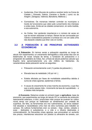 •   Audiencias. Eran tribunais de xustiza e existían tanto na Coroa de
             Castela ( Granada, Galicia, Canarias e Sevilla ) como na de
             Aragón ( Zaragoza, Valencia, Barcelona, Mallorca ).

         •   Corrixidores. Os monarcas intentan controlar os municipios a
             través de funcionarios que velan polo cumprimento dos intereses
             e ordes reais. Aínda así as cidades conservaron, en certa medida,
             a súa autonomía.

         •   As Cortes. Van perdendo importancia e o número de veces en
             que se reúnen redúcese co tempo. Deixan de ser convocadas por
             nobres e eclesiásticos pasando a xuntarse só o rei con cada unha
             das dezaoito cidades que tiñan voto en Cortes.

 2.2      A POBOACIÓN            E   AS     PRINCIPAIS       ACTIVIDADES
          ECONÓMICAS

      A Poboación. En termos xerais a poboación española ao longo do
século XVI experimentou un crecemento demográfico e boa proba diso son as
testemuñas de novas rompas de terras, a fundación de poboacións e a
emigración de casteláns ás Indias. Así, a finais de século podemos calcular que
España tería aproximadamente uns oito millóns de habitantes. As
características desta poboación serían as seguintes :

         •   Poboación eminentemente rural ( ¾ partes da poboación ).

         •   Elevada taxa de natalidade ( 40 por mil ).

         •   Estaba afectada por fases de mortalidade catastrófica debida á
             suma de crises agrarias, epidemias e fames.

         •   A causa do crecemento foi a boa marcha da economía, o que fixo
             que a xente casase máis - incremento da taxa de nupcialidade - e
             a idades máis temperás.

       A Economía. Debemos sinalar en primeiro lugar a agricultura, base da
economía, que experimentou ao longo do século XV un aumento de produción
basicamente extensivo, é dicir, producíase máis porque se puxeran en cultivo
novas terras non porque se mellorasen os rendementos por unidade de
superficie. De feito, as ferramentas era moi rudimentarias, as terras estaban
mal aboadas e necesitábase unha man de obra numerosa para traballar os
campos. Os cultivos fundamentais eran os cereais - trigo, centeo, cebada e
avea - dedicados á subsistencia, e a vide e a oliveira destinadas á
comercialización. As frecuentes crises agrarias, que provocaban un aumento
dos prezos, intentáronse solucionar con pósitos ou almacéns de cereais, con
 