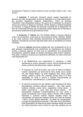 importacións e fixando un prezo máximo ao que se podía vender o pan - taxa
do pan -.

       A Industria. A produción artesanal urbana estaba organizada en
gremios nos cales se agrupaban os que se dedicaban a un oficio determinado,
por exemplo, zapateiros, prateiros, acibecheiros... Entre os sectores
“industriais“ máis destacados estaría o de panos de la dedicado ao consumo
interno con centros en Segovia e Córdoba. Tamén destaca a sedaría localizada
en Granada. O segundo ámbito de produción industrial era a elaboración de
ferro en numerosas ferrerías que se estendían desde Galicia ata os Perineos e
que servirían posteriormente para fabricar armas.

       O Comercio. O interior era moi limitado debido á penosa estrutura
viaria e de transportes, o que facía as comunicacións lentas e difíciles. Debido
a iso, cada comarca víase abocada practicamente ao autoabastecemento.
Destaca a importancia que tiñan algunhas feiras como as de Medina do Campo
e Rioseco.

       O comercio exterior peninsular pódese dicir que corresponde ao do un
país atrasado industrialmente pois predominan as exportacións de materias
primas e produtos agrarios en tanto que as importacións son basicamente
manufacturas, deixando aparte os cereais importados polas rexións costeiras.
Polo tanto, a balanza comercial era claramente deficitaria. As rutas comerciais
máis destacadas son:

          •   A do Mediterráneo que experimenta un descenso. A Italia
              expórtanse la, azucre, pementa e coiros, e de alí impórtanse teas,
              armas, produtos manufacturados, sedas e perfumes.

          •   O comercio co norte de Europa, que unía os portos de Bilbao,
              Laredo e Santander, por onde saía la, ferro, aceite, ouro e prata,
              cos dos Países Baixos, de onde chegaban teas, libros, papel,
              cereais, estaño e peixe. Así, materias primas como a la eran
              exportadas en bruto e volvían a España transformadas en
              manufacturas - teas flamencas - a prezos elevados.

          •   O comercio americano foi sen dúbida o máis importante de todos.
              Exportábanse produtos agrarios españois - viño, trigo, gando,
              materias tintorias, aceite, arroz, augardente, froitos secos - e
              tamén estranxeiros - como teas dos Países Baixos -. As
              importacións consistían fundamentalmente en ouro, prata, e
              outras mercadorías como cacao, tabaco, tomate, millo e pataca.
              Asemade o comercio exterior hispano actuaba tamén de
              reexportador a Europa das materias primas que viñan de América
              - cacao, azucre, plantas colorantes - as cales non compensaban,
              ao igual cas exportacións nacionais, o alto valor das importacións.
              Este desequilibrio da balanza de pagos inténtase saldar coa saída
              de metais preciosos como ocorre no caso das partidas que se
 