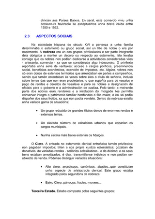dirixían aos Países Baixos. En xeral, este comercio viviu unha
              conxuntura favorable se exceptuamos unha breve caída entre
              1550 e 1562.

 2.3      ASPECTOS SOCIAIS

        Na sociedade hispana do século XVI a pertenza a unha familia
determinaba o estamento ou grupo social, así un fillo de nobre o era por
nacemento. A nobreza era un dos grupos privilexiados e ser parte integrante
dela obrigaba a manter un decoro ou respecto ao estamento. Isto levaba
consigo que os nobres non podían dedicarse a actividades consideradas viles
- artesanía, comercio - xa que se consideraba algo indecoroso. O privilexio
reportaba unha serie de vantaxes: acceso a cargos políticos, preeminencia
social, beneficios económicos, exención de impostos, etc. Algúns nobres non
só eran donos de extensos territorios que arrendaban en partes a campesiños,
senón que tamén ostentaban ás veces sobre eles o título de señorío, incluso
sobre terras das que non eran propietarios, o que supoñía para os vasalos o
pago de rendas e dereitos de vasalaxe e para os nobres a designación de
oficiais para o goberno e a administración de xustiza. Polo tanto, a meirande
parte dos nobres eran rendeiros e a institución do morgado lles permitía
conservar integro o patrimonio familiar herdándoo o fillo maior, o cal só podía
dispoñer dos seus froitos, xa que non podía vendelo. Dentro da nobreza existía
unha variada gama de situacións:

          •   Un grupo reducido de grandes títulos donos de enormes rendas e
              extensas terras.

          •   Un elevado número de cabaleiros urbanos que coparían os
              cargos municipais.

          •   Nunha escala máis baixa estarían os fidalgos.

      O Clero. A entrada no estamento clerical entrañaba tamén privilexios:
non pagaban impostos; tiñan a súa propia xustiza eclesiástica; gozaban de
donativos, de variadas rendas - señoríos eclesiásticos - e do décimo; e os seus
bens estaban amortizados, é dicir, transmitíanse indivisos e non podían ser
obxecto de venda. Pódense distinguir variadas situacións:

              •   Alto clero: arcebispos, canónicos, abades...que constituían
                  unha especie de aristocracia clerical. Este grupo estaba
                  integrado polos segundóns da nobreza.

              •   Baixo Clero: párrocos, frades, monxes...

       Terceiro Estado. Estaba composto polos seguintes grupos:
 