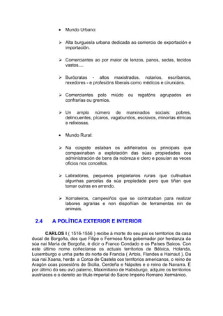 •   Mundo Urbano:

              Alta burguesía urbana dedicada ao comercio de exportación e
               importación.

              Comerciantes ao por maior de lenzos, panos, sedas, tecidos
               vastos....

              Burócratas - altos maxistrados, notarios, escríbanos,
               rexedores - e profesións liberais como médicos e cirurxiáns.

              Comerciantes polo miúdo         ou   regatóns   agrupados    en
               confrarías ou gremios.

              Un amplo número de marxinados sociais: pobres,
               delincuentes, pícaros, vagabundos, escravos, minorías étnicas
               e relixiosas.

             •   Mundo Rural:

              Na cúspide estaban os adiñeirados ou principais que
               compaxinaban a explotación das súas propiedades coa
               administración de bens da nobreza e clero e posuían as veces
               oficios nos concellos.

              Labradores, pequenos propietarios rurais que cultivaban
               algunhas parcelas da súa propiedade pero que tiñan que
               tomar outras en arrendo.

              Xornaleiros, campesiños que se contrataban para realizar
               labores agrarias e non dispoñían de ferramentas nin de
               animais.

 2.4      A POLÍTICA EXTERIOR E INTERIOR

        CARLOS I ( 1516-1556 ) recibe á morte do seu pai os territorios da casa
ducal de Borgoña, dos que Filipe o Fermoso fora gobernador por herdanza da
súa nai María de Borgoña, é dicir o Franco Condado e os Países Baixos. Con
este último nome coñecíanse os actuais territorios de Bélxica, Holanda,
Luxemburgo e unha parte do norte de Francia ( Artois, Flandes e Hainaut ). Da
súa nai Xoana, herda a Coroa de Castela cos territorios americanos, o reino de
Aragón coas posesións de Sicilia, Cerdeña e Nápoles e o reino de Navarra. E
por último do seu avó paterno, Maximiliano de Habsburgo, adquire os territorios
austríacos e o dereito ao título imperial do Sacro Imperio Romano Xermánico.
 