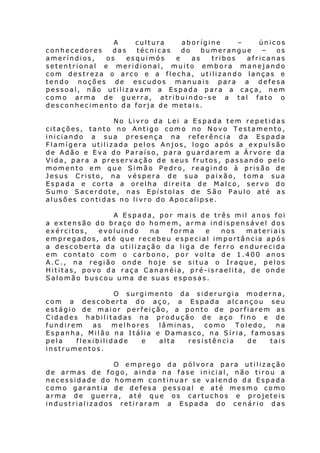 A
cultura
aborígine
–
únicos
conhecedores
das
técnicas
do
bumerangue
–
os
ameríndios,
os
esquimós
e
as
tribos
africanas
setentrional e meridional, muito embora manejando
com destreza o arco e a flecha, utilizando lanças e
tendo noções de escudos manuais para a defesa
pessoal, não utilizavam a Espada para a caça, nem
como arma de guerra, atribuindo-se a tal fato o
desconhecimento da forja de metais.
No Livro da Lei a Espada tem repetidas
citações, tanto no Antigo como no Novo Testamento,
iniciando a sua presença na referência da Espada
Flamígera utilizada pelos Anjos, logo após a expulsão
de Adão e Eva do Paraíso, para guardarem a Árvore da
Vida, para a preservação de seus frutos, passando pelo
momento em que Simão Pedro, reagindo à prisão de
Jesus Cristo, na véspera de sua paixão, toma sua
Espada e corta a orelha direita de Malco, servo do
Sumo Sacerdote, nas Epístolas de São Paulo até as
alusões contidas no livro do Apocalipse.
A Espada, por mais de três mil anos foi
a extensão do braço do homem, arma indispensável dos
exércitos,
evoluindo
na
forma
e
nos
materiais
empregados, até que recebeu especial importância após
a descoberta da utilização da liga de ferro endurecida
em contato com o carbono, por volta de 1.400 anos
A.C., na região onde hoje se situa o Iraque, pelos
Hititas, povo da raça Cananéia, pré-israelita, de onde
Salomão buscou uma de suas esposas.
O surgimento da siderurgia moderna,
com a descoberta do aço, a Espada alcançou seu
estágio de maior perfeição, a ponto de porfiarem as
Cidades habilitadas na produção de aço fino e de
fundirem
as
melhores
lâminas,
como
Toledo,
na
Espanha, Milão na Itália e Damasco, na Síria, famosas
pela
flexibilidade
e
alta
resistência
de
tais
instrumentos.
O emprego da pólvora para utilização
de armas de fogo, ainda na fase inicial, não tirou a
necessidade do homem continuar se valendo da Espada
como garantia de defesa pessoal e até mesmo como
arma de guerra, até que os cartuchos e projeteis
industrializados retiraram a Espada do cenário das

 