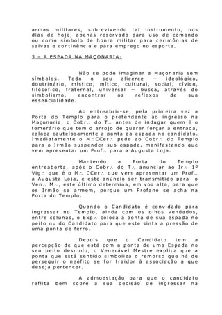 armas militares, sobrevivendo tal instrumento, nos
dias de hoje, apenas reservado para uso de comando
ou como símbolo de honra militar para cerimônias de
salvas e continência e para emprego no esporte.
3 – A ESPADA NA MAÇONARIA:
Não se pode imaginar a Maçonaria sem
símbolos.
Todo
o
seu
alicerce
―
ideológico,
doutrinário, místico, mítico, cultural, social, cívico,
filosófico, fraternal, universal ― busca, através do
simbolismo,
encontrar
os
reflexos
de
sua
essencialidade.
Ao entreabrir-se, pela primeira vez a
Porta do Templo para o pretendente ao ingresso na
Maçonaria, o Cobr∴ do T∴ antes de indagar quem é o
temerário que tem o arrojo de querer forçar a entrada,
coloca cautelosamente a ponta da espada no candidato.
Imediatamente o M∴CCer∴ pede ao Cobr∴ do Templo
para o Irmão suspender sua espada, manifestando que
vem apresentar um Prof∴ para a Augusta Loja.
Mantendo
a
Porta
do
Templo
entreaberta, após o Cobr∴ do T∴ anunciar ao Ir∴ 1º
Vig∴ que é o M∴ CCer∴ que vem apresentar um Prof∴
à Augusta Loja, e este anúncio ser transmitido para o
Ven∴ M∴, este último determina, em voz alta, para que
os Irmão se armem, porque um Profano se acha na
Porta do Templo.
Quando o Candidato é convidado para
ingressar no Templo, ainda com os olhos vendados,
entre colunas, o Exp∴ coloca a ponta de sua espada no
peito nu do Candidato para que este sinta a pressão de
uma ponta de ferro.
Depois
que
o
Candidato
tem
a
percepção de que está com a ponta de uma Espada no
seu peito desnudo, o Venerável Mestre explica que a
ponta que está sentido simboliza o remorso que há de
perseguir o neófito se for traidor à associação a que
deseja pertencer.
reflita

bem

A admoestação para que o candidato
sobre a sua decisão de ingressar na

 
