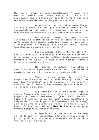 Maçonaria, sobre as responsabilidades futuras para
com
a
ORDEM
são
feitas
enquanto
o
Candidato
permanece com a espada em seu peito, para que este
reafirme a sua determinação para sua admissão.
A primeira luz recebida pelo Maçon
durante o ritual da iniciação contém o brilho do sol
espargindo-se em raios refletidos nas pontas e nas
lâminas das espadas dos Irmãos que o recepcionam.
Ao
mesmo
tempo
em
que
concedida ao neófito também vem refletida nos
relâmpagos das espadas voltadas contra si, ao
é assegurada a condição dos demais como
“prontos para correr em seu socorro”.

a
Luz
raios e
neófito
Irmãos,

Logo a seguir, o Ven∴ M∴ vai até o A∴
dos JJ∴ e empunha a Espada Flamejante e estende a
folha sobre a cabeça do neófito, declarando-o como
membro ativo da Of∴, e bate com o malhete, sobre a
folha da espada(╤)-(╤)-(╤).
Na
mesma
cerimônia
ritualística
o
neófito constata a presença do Cob ∴ do T∴, também se
movimentando em L∴, a empunhar uma espada.
Todos
os
conteúdos
de
instruções
maçônicas são constatados através dos significados dos
contidos “símbolos” que impregnam o conhecimento
que vem sendo transmitido através de sua existência,
de geração a geração.
A primeira constatação a fazer, aqui, é
que a Espada não figura nos rituais e nos tratados
maçônicos
como
ornamento
(Pavimento
Mosaico,
Estrela Flamígera borda dentada) como mobiliário (o
volume da Ciência Sagrada, o Esquadro e o Compasso),
nem como jóia (o Quadro de Traçar, a pedra bruta, e a
Pedra Cúbica que são as jóias imóveis; e as jóias
moveis (Esquadro, Nível e Prumo).
A Espada entra nos trabalhos de Loja
no rol da sua instrumentália, não pertencendo a outro
grupo qualquer, mas sempre marcada de forte dose
mística e de simbologia.

 
