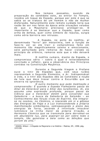 Nos
tempos
passados,
quando
da
preparação do candidato este, ao entrar no Templo,
recebia um toque de Espada, porque por este é que se
sabia se se tratava de um homem e não de mulher
disfarçada. Naturalmente este remoto cuidado teria sua
razão de ser nos fatos da época ante situações veladas
de
que
a
Maçonaria
precisava
proteger-se.
O
importante é se destacar que a Espada, quer como
arma de defesa, quer como símbolo de repulsa, surgia
como séria barreira aos intrusos.
A Espada, no peito do neófito, aí
denominada “ferro” por metonímia, tem a função de
faze-lo ver se ele trair o compromisso feito em
momento tão magnificamente solene e emocionante,
será perturbado pelo remorso de haver violado os
princípio do silêncio, remorso este que o não deixará
mais.
O neófito cumpre, diante da Espada, o
compromisso sério – sobre o qual é reiteradamente
concitado a refletir, para a observância dos Princípios
contidos na Constituição Maçônica.
Durante a Segunda Viagem o Profano
ouve
o
tinir
de
Espadas
que,
com
seus
ruídos
representam o Segundo Elemento, o Ar. Indispensável
à vida, e o tinir das Espadas dão ao Candidato a noção
da luta que deve travar contra a Escuridão que se
encerra na ignorância.
O outro momento que pede meditação e
compreensão: É quando a Espada Flamejante passa do
Altar do Venerável para o Altar dos Juramentos. Aí, ela
assume uma expressão profunda, porque passa da
Ciência que o Venerável detém para consolidar sua
Sabedoria – a busca da Sabedoria de Salomão – ao
Conhecimento das forças vivas do Espírito. Ela integrase no cosmos, no Cósmico, e reacende em si a gênese
das Energias do Fogo e a Luz transcendendo a própria
manifestação simbológica, sobrepassando o plano das
energias da Terra, ascende à infinitude intocável
luminesce na trilha maior da própria Criação, a
Harmonia Cósmica que se transmuta para derramar-se
em abundante luz, para aspergir-se por sobre todo o
templo, tão generosa e bela como as bênçãos que
jorram do alto.1
1

VEADO, Wilson – A Espada na Maçonaria e na História – Madras, SP., 1998. pág.
157/158.

 