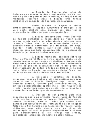 A Espada da Guerra, das Lutas de
Defesa ou de Ataque perdeu o seu sentido como Arma.
Mesmo para ser portada por militares, os regulamentos
modernos
reservam
para
a
Espada
uma
função
simbólica de comando, de honraria, de saudação.
Assim
também
a
Maçonaria
utiliza
simbolicamente a Espada cumprindo a tradição e se
vale deste símbolo para agregar aos significantes
associação de idéias em suas representações.
A Espada utilizada pelo Irmão Cobridor
do Templo simboliza a necessidade do Maçon estar
sempre alerta contra as adversidades externas quer
contra a Ordem quer contra as adversidades contra o
desenvolvimento harmônico dos trabalhos em Loja.
Guardar,
neste
sentido,
quer
dizer
vigiar,
olhar,
observar para que haja segurança interna e externa do
Templo e de todos os Irmãos reunidos.
A Espada Flamígera, colocada sobre no
Altar do Venerável Mestre, tem o sentido simbólico de
manter presente, em todos os trabalhos, a presença da
Autoridade, lembrando uma de suas folhas representa
os direitos que são assegurados dentro dos preceitos
Constitucionais da Ordem a todos os Irmãos e, na sua
outra folha da Espada representa as obrigações a que
estão todos vinculados dentro da Fraternidade.
A
utilização
ritualística
da
Espada,
exige que todos os Irmãos a utilizem vestidos com suas
luvas e que a Espada Flamígera seja tocada, em
qualquer ocasião, somente pelo Venerável Mestre, e,
em seus deslocamentos operacionais – não ritualísticos
– seja transportada sobre seu estojo, com o respeito e
a reverência do Poder que ela representa.
A tradição de ser portada pela mão
esquerda remonta na primeira reconstrução do Templo
de Jerusalém, conforme narrado no Velho Testamento,
quando Zorobabel, com os Irmãos que haviam sido
banidos por Nabucodonosor, restaurando as edificações
feitas pelo Rei Salomão nos trabalhos de reconstrução,
utilizavam
uma
mão
direita
para
as
obras
de
restauração na mão esquerda empunhavam a Espada
para
defenderem-se
da
ira
inimiga
dos
árabes,
samaritanos, amonitas, de Azoto e outros mais...

 