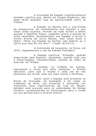 A utilização da Espada ritualisticamente
também significa que, dentro do Templo Maçônico, não
pode haver qualquer tipo de agressividade entre os
Irmãos.
A Espada na bainha tem o significado
da temperança, do comedimento dos ímpetos a que
todos estão sujeitos. Provém da lição levada a efeito
quando o Apóstolo Pedro, reagindo contra a guarda do
sumo sacerdote, desembainhou sua Espada e cortou a
orelha direita do servo Maltus, mas Jesus disse a
Pedro: “Mete tua Espada na bainha; não beberei eu o
cálice que meu Pai me deu?” ―(João 18;10-11).
A Convenção de Lausanne, na Suíça, em
1875, regulamentou o uso da Espada Flamígera.
A Espada significa: Proteção, quando
empunhada pelo Experto; Igualdade, quando está com
o Porta-Espada; Combatividade, quando às mãos do
Cobridor do Templo.
A
Espada,
no
símbolo
da
Justiça,
representa a Força que deve sustentar o Direito
Aplicável, para que o mundo e cada um de nós
possamos nos tornar cada vez mais Justos e Perfeitos.
Assim como a Espada está presente no
Ritual de Iniciação, de Exaltação e em todos os
trabalhos de Grau, sua presença é constante nos
momentos
mais
significativos
da
vida
do
Maçon,
também está prevista para as solenidades de Pompa
Fúnebre, acompanhando as homenagens para o Irmão
em sua partida para o Oriente Eterno.

 