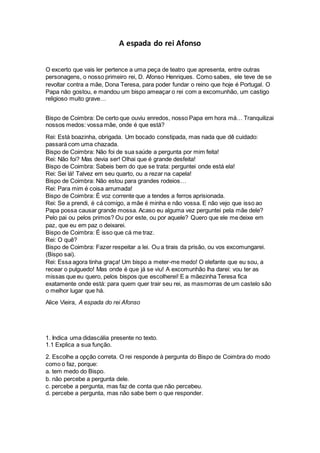 A espada do rei Afonso
O excerto que vais ler pertence a uma peça de teatro que apresenta, entre outras
personagens, o nosso primeiro rei, D. Afonso Henriques. Como sabes, ele teve de se
revoltar contra a mãe, Dona Teresa, para poder fundar o reino que hoje é Portugal. O
Papa não gostou, e mandou um bispo ameaçar o rei com a excomunhão, um castigo
religioso muito grave…
Bispo de Coimbra: De certo que ouviu enredos, nosso Papa em hora má… Tranquilizai
nossos medos: vossa mãe, onde é que está?
Rei: Está boazinha, obrigada. Um bocado constipada, mas nada que dê cuidado:
passará com uma chazada.
Bispo de Coimbra: Não foi de sua saúde a pergunta por mim feita!
Rei: Não foi? Mas devia ser! Olhai que é grande desfeita!
Bispo de Coimbra: Sabeis bem do que se trata: perguntei onde está ela!
Rei: Sei lá! Talvez em seu quarto, ou a rezar na capela!
Bispo de Coimbra: Não estou para grandes rodeios…
Rei: Para mim é coisa arrumada!
Bispo de Coimbra: É voz corrente que a tendes a ferros aprisionada.
Rei: Se a prendi, é cá comigo, a mãe é minha e não vossa. E não vejo que isso ao
Papa possa causar grande mossa. Acaso eu alguma vez perguntei pela mãe dele?
Pelo pai ou pelos primos? Ou por este, ou por aquele? Quero que ele me deixe em
paz, que eu em paz o deixarei.
Bispo de Coimbra: É isso que cá me traz.
Rei: O quê?
Bispo de Coimbra: Fazer respeitar a lei. Ou a tirais da prisão, ou vos excomungarei.
(Bispo sai).
Rei: Essa agora tinha graça! Um bispo a meter-me medo! O elefante que eu sou, a
recear o pulguedo! Mas onde é que já se viu! A excomunhão lha darei: vou ter as
missas que eu quero, pelos bispos que escolherei! E a mãezinha Teresa fica
exatamente onde está: para quem quer trair seu rei, as masmorras de um castelo são
o melhor lugar que há.
Alice Vieira, A espada do rei Afonso
1. Indica uma didascália presente no texto.
1.1 Explica a sua função.
2. Escolhe a opção correta. O rei responde à pergunta do Bispo de Coimbra do modo
como o faz, porque:
a. tem medo do Bispo.
b. não percebe a pergunta dele.
c. percebe a pergunta, mas faz de conta que não percebeu.
d. percebe a pergunta, mas não sabe bem o que responder.
 