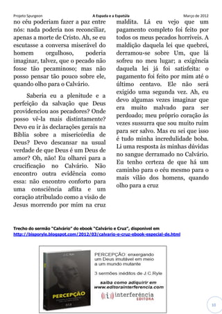Projeto Spurgeon A Espada e a Espatúla Março de 2012 
10 
no céu poderiam fazer a paz entre nós: nada poderia nos reconciliar, apenas a morte de Cristo. Ah, se eu escutasse a conversa miserável do homem orgulhoso, poderia imaginar, talvez, que o pecado não fosse tão pecaminoso; mas não posso pensar tão pouco sobre ele, quando olho para o Calvário. 
Saberia eu a plenitude e a perfeição da salvação que Deus providenciou aos pecadores? Onde posso vê-la mais distintamente? Devo eu ir às declarações gerais na Bíblia sobre a misericórdia de Deus? Devo descansar na usual verdade de que Deus é um Deus de amor? Oh, não! Eu olharei para a crucificação no Calvário. Não encontro outra evidência como essa: não encontro conforto para uma consciência aflita e um coração atribulado como a visão de Jesus morrendo por mim na cruz maldita. Lá eu vejo que um pagamento completo foi feito por todos os meus pecados horríveis. A maldição daquela lei que quebrei, derramou-se sobre Um, que lá sofreu no meu lugar; a exigência daquela lei já foi satisfeita: o pagamento foi feito por mim até o último centavo. Ele não será exigido uma segunda vez. Ah, eu devo algumas vezes imaginar que era muito malvado para ser perdoado; meu próprio coração às vezes sussurra que sou muito ruim para ser salvo. Mas eu sei que isso é tudo minha incredulidade boba. Li uma resposta às minhas dúvidas no sangue derramado no Calvário. Eu tenho certeza de que há um caminho para o céu mesmo para o mais vilão dos homens, quando olho para a cruz 
Trecho do sermão “Calvário” do ebook “Calvário e Cruz”, disponivel em http://bisporyle.blogspot.com/2012/03/calvario-e-cruz-ebook-especial-de.html 
 