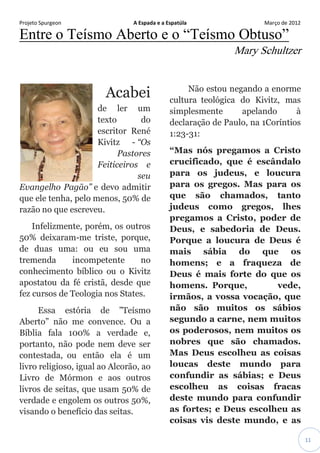 Projeto Spurgeon A Espada e a Espatúla Março de 2012 
11 
Entre o Teísmo Aberto e o “Teísmo Obtuso” 
Mary Schultzer 
Acabei de ler um texto do escritor René Kivitz - “Os Pastores Feiticeiros e seu Evangelho Pagão” e devo admitir que ele tenha, pelo menos, 50% de razão no que escreveu. Infelizmente, porém, os outros 50% deixaram-me triste, porque, de duas uma: ou eu sou uma tremenda incompetente no conhecimento bíblico ou o Kivitz apostatou da fé cristã, desde que fez cursos de Teologia nos States. Essa estória de ”Teísmo Aberto” não me convence. Ou a Bíblia fala 100% a verdade e, portanto, não pode nem deve ser contestada, ou então ela é um livro religioso, igual ao Alcorão, ao Livro de Mórmon e aos outros livros de seitas, que usam 50% de verdade e engolem os outros 50%, visando o benefício das seitas. Não estou negando a enorme cultura teológica do Kivitz, mas simplesmente apelando à declaração de Paulo, na 1Coríntios 1:23-31: “Mas nós pregamos a Cristo crucificado, que é escândalo para os judeus, e loucura para os gregos. Mas para os que são chamados, tanto judeus como gregos, lhes pregamos a Cristo, poder de Deus, e sabedoria de Deus. Porque a loucura de Deus é mais sábia do que os homens; e a fraqueza de Deus é mais forte do que os homens. Porque, vede, irmãos, a vossa vocação, que não são muitos os sábios segundo a carne, nem muitos os poderosos, nem muitos os nobres que são chamados. Mas Deus escolheu as coisas loucas deste mundo para confundir as sábias; e Deus escolheu as coisas fracas deste mundo para confundir as fortes; e Deus escolheu as coisas vis deste mundo, e as  