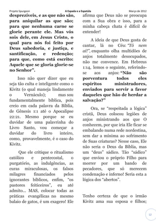 Projeto Spurgeon A Espada e a Espatúla Março de 2012 
12 
desprezíveis, e as que não são, para aniquilar as que são; para que nenhuma carne se glorie perante ele. Mas vós sois dele, em Jesus Cristo, o qual para nós foi feito por Deus sabedoria, e justiça, e santificação, e redenção; para que, como está escrito: Aquele que se gloria glorie-se no Senhor”. Isso não quer dizer que eu seja tão culta e inteligente como o Kivitz (o qual maneja lindamente o Vernáculo); mas sou fundamentalmente bíblica, pois creio em cada palavra da Bíblia, de Gênesis 1:1 até o Apocalipse 22:21. Mesmo porque se eu duvidar de uma palavrinha do Livro Santo, vou começar a duvidar do livro inteiro, como, provavelmente, é o caso do Kivitz. Que ele critique o ritualismo católico e pentecostal, o purgatório, as indulgências, as curas miraculosas, os falsos milagres financiados pelos ignorantes bíblicos, enfim, “os pastores feiticeiros”, eu até admito... MAS, colocar todas as práticas evangélicas no mesmo balaio de gatos, é um exagero! Ele afirma que Deus não se preocupa com a Sua obra e isso, para a minha cabeça chata é difícil de entender! A ideia de que Deus gosta de cantar, lá no Céu: “Tô nem aí!”, enquanto olha multidões de anjos totalmente desocupados, não me convence. Em Hebreus 1:14, lemos o seguinte, referindo- se aos anjos: “Não são porventura todos eles espíritos ministradores, enviados para servir a favor daqueles que hão de herdar a salvação?” Ora, se “respeitada a lógica” cristã, Deus colocou legiões de anjos ministrando aos que O conhecem, por que iria Ele ficar se embalando numa rede nordestina, sem dar a mínima ao sofrimento de Suas criaturas? Nesse caso, Ele não seria o Deus da Bíblia, mas um “deus” sádico. Tão “sádico” que enviou o próprio Filho para morrer por um bando de pecadores, que só merecem condenação e inferno! Seria esta a lógica dos “abertos”. Tenho certeza de que o irmão Kivitz ama sua esposa e filhos;  
